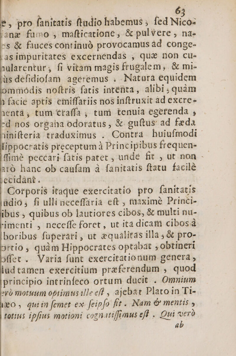 (- $, pro fanitatis ftadio habemus ; fed Nizo: |anz fumo , mafticatione , &amp; pulvere , na- *s &amp; fauces continuó provocamus àd conge- |asimpuritates excernendas , qux non cu- nularentür; fi vitam magis frugalem;. &amp; mi- is defidiofam ageremus . Natura equidem jiommódis noftris fatis intefita, alibi quàm h facie aptis cmiffariis nos inftruxit ad excre- hentá; tum Ctaffa , tum tenuia egerenda , Fd nos or&amp;aha odoratus , &amp;. guítus: ad feda inifteria traduximus . Contra huiufmodi - lippocratis preceptumà Principibus frequen- ffimé peccari fatis pater , unde fit , ut non -- 1tó hanc ob caufam à fanitatis ftatu. facilé jecidànt. — be | Corporis itaque exercitatio pro fanitatis jddio4 fi ulli neceffiria eft , taaxime Princi- ibüs ; quibus ob lautiores cibos, &amp; multi nu- Fimenti , neceffe foret , ut ita dicam cibos à boribus fuperari, ut &amp;qualitas illa; &amp; pro- rtio , quàm Hippocrates optabat ,Obtineri Mffet . Varia funt exercitationum genera , lud tamen exercitium prazferendum , quod principio intrinfeco ortum ducit . Omnium evo motuum optimusilleef? , ajebat Plato in Tt- geo , quiin femet ex- feipfo fit . Nam &amp; mentis totius ipfius motioni cognatiffimus eff .. Qui voerà 4