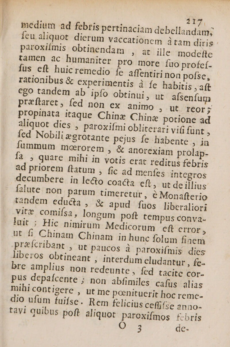 17. medium ad febris pertinaciam debellandam; feu aliquot dierum vaccationem tam diris : paroxiímis obtinendam » at ille modefte tamen ac humaniter pro more fuo profeí- fus eft huicremedio íe affentiri non pofse, rationibus &amp; experimentis à fe habitis , aft ego tandem ab ipío obtinui, ut afsenfum preftaret, fed non ex àDimO , ut reor; propinata itaque Chine Chine potione ad aliquot dies , paroxifmi obliterari vifi fünt , fed Nobili egrotante pejus fe habente , in Ííummum mcerorem , &amp; anorexiam prolap- fa ; quare mihi in votis era: reditus febris ad priorem ftatum , fic ad meníes integros decumbere in le&amp;o coaaa cft, ut de illius falute. non parum timerctur, e Monafterio tandem educta, &amp; apud [fuos liberaliori vite comifsa, longum poft tempus conva- luit ; Hic nimirum Medicorum eft CITOr, ut fi Chinam Chinam in hunc folum finem preícribant , ut paucos à paroxifmis dies liberos obtineant , Interdum eludantur , fe- bre amplius non redeunte, fed tacite cor- pus depafcente ; non abfimiles cafus alias mihicontisere , ut me pcenituerit hoc reme- dio ufüm fuifse. Rem felicius ceflifse 2nno- tàvi quibus poft. aliquot paroxifmos f-bris 3 dc-