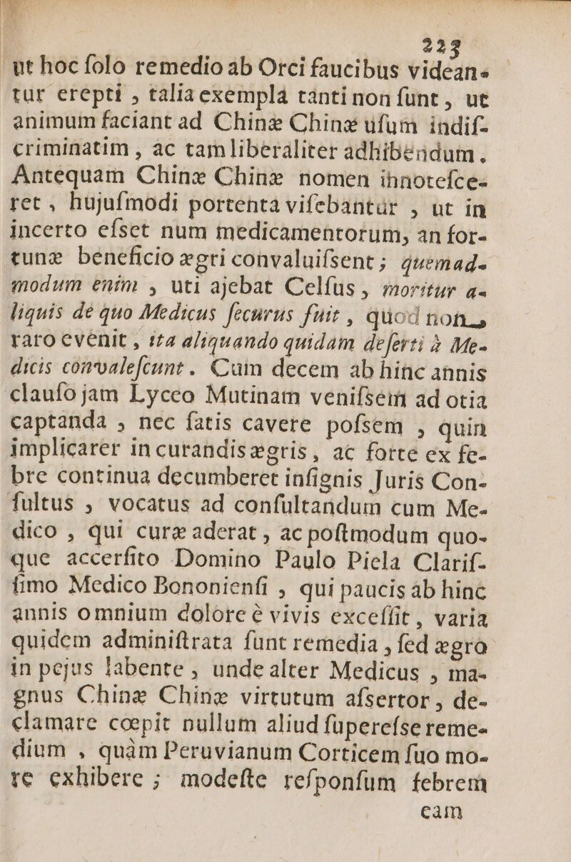 22 tur erepti , taliaexempla tantinon fünt, ut animum faciant ad Chine Chins ufum | indifz criminatim , ac tamliberaliter adhibendum. Antequam Chine Chine nomen ihnotefce- ret , hujufmodi portenta vifebantür , ut in incerto efset num medicamentorum, an for- cung beneficio xgri convaluifsent; 4uemad- modum enim , uti ajebat Celfus , moritur a- liquis de quo Medicus fecurus fuit , quod non. raro evenit , 172 a/;igtando quidam deferti à Me- dicis convalefcunt . Cum decem ab hinc annis claufojam Lyceo Mutinam venifseim ad otia captanda , nec fatis cavere pofsem , quin implicarer in curandiszgris, ac forte ex fe- bre continua decumberet infignis Juris Con- fultus , vocatus ad confültaridum cum Me- dico , qui curz aderat , ac poftmodum quo- que accerfito Domino Paulo Piela Clarif- timo Medico Bononienfi , qui paucis àb hinc annis omnium dolorcé vivis exceífit, varia quidem adminiftrata funt remedia , fed egro in pejus labente , unde alter Medicus , ma- gnus Chine Ching virtutum afsertor , de- clamare coepit nullum aliud füperefse reme- dium , quàm Peruvianum Corticem fuo mo- te exhibere ; modefte refponfum febrem cam