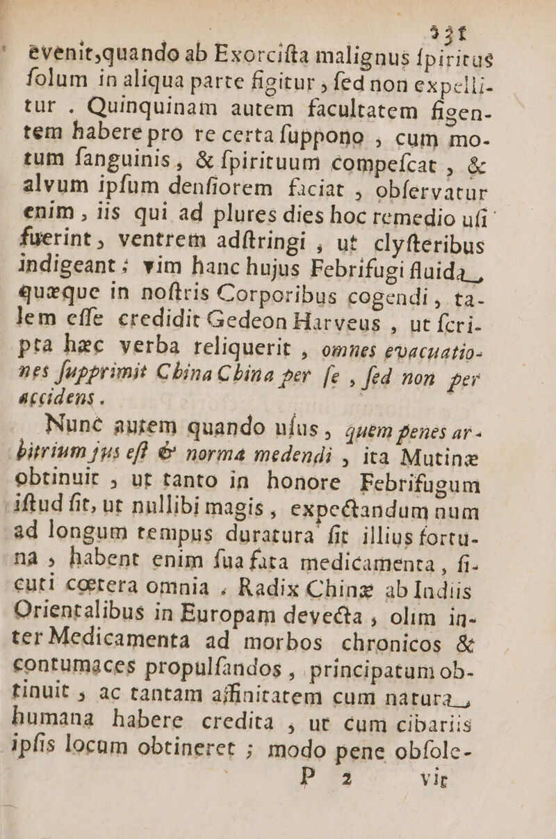 ET: folum in aliqua parte figitur ; fed non expelli- tur . Quinquinam autem facultatem figen- tem habere pro re certa fuppono , cum mo- tum fanguinis , &amp; fpirituum compefcat , &amp; alvum ipfum denfiorem faciat , obíervatur enim , iis qui ad plures dies hoc remedio ufi fuerint , ventrem adftringi , ut. clyfteribus indigeant : vim hanc hujus Febrifugi fluida. , queque in noftris Corporibus cogendi , ta. lem effe credidit Gedeon Harveus , ut fcri- pta hec verba reliquerit , omnes evacuatio- nes upprimit Cbina Cbina per. [e , fed non fe accidens . | j Nunc autem quando uíus , 44em genes ar- obtinuit , ut tanto in. honore Febrifugum ad longum tempus duratura fit. illius fortu- nà ; habent enim fua fata medicamenta , fi- cuti coerera omnia . Radix Chinz ab Indiis Orientalibus in Europam devecta , olim in- ter Medicamenta ad morbos chronicos &amp; contumaces propulfandos , principatum ob- tinuit , ac tantam ajfinitatem cum natura. , humana habere credita , ut. cum cibariis ipfis locum obtineret ; modo pene obfolc- | P. vir