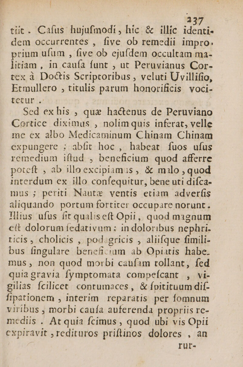 : 23 tit. Cafus hujufmodi, hic &amp; illic ido dem occurrentes , five ob remedii impro: prium ufum , five ob ejufdem occultam ma- litiam , in cauía funt , ut Peruvianus Cor- tex à Do&amp;is Scriptoribus , veluti Uvillifio, Etmullero ; titulis parum honorificis voci- tetur . Sed exhis , que hactenus de Peruviano Cortice diximus , nolimquis inferat, velle me cx albo Medicaminum Chinam Chinam expungere ; abfit hoc , habeat fuos ufus remedium iftud , beneficium quod afferre poteft , ab illoexcipiamis ,, &amp; milo , quod interdum ex illo confequitur, bene uti difca- mus ; periti Nautx ventis etiam adverfis aliquando portum fortiter occupare norunt. lius ufus fit qualiseft Opii, quod mignum cit dolorum íedativum ; in doloribus nephri- ticis cholicis , pod.gricis , aliifque fimili- bus fingulare beneficium ab Opiatis habe. mus, non quod morbi caufam tollant, fed quiagravia fymptomata compeícant , vi- gilias fcilicet. conrumaces , &amp; fpitituum dif- fipationem , interim reparatis per fomnum viribus , morbi cauía auferenda propriis re- mediis . At quia fcimus , quod ubi vis Opii cxpiravit , redituros priftinos dolores , an rur-