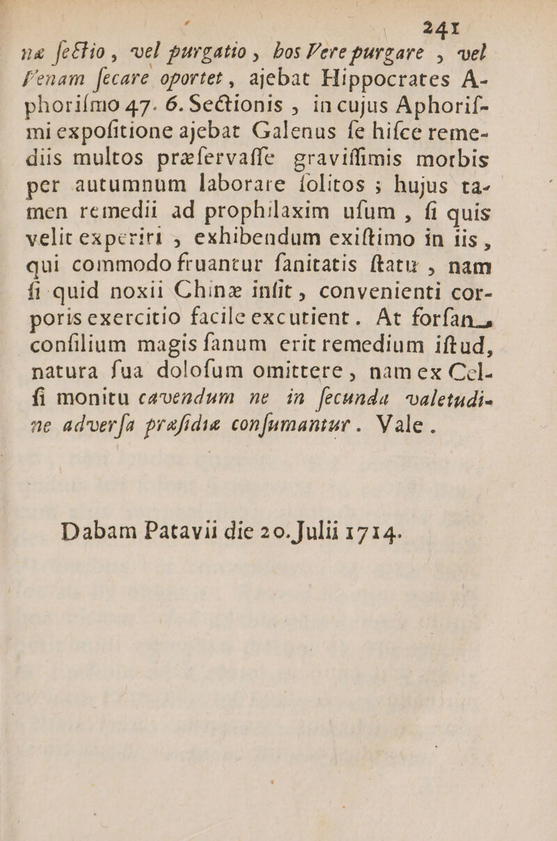 ; | 241 ng fe&amp;tio , vel purgatio , bos ere purgare * vel f'enam [ecare oportet , ajebat Hippocrates A- phoriímo 47. 6. Se&amp;tionis , in cujus Aphorif- mi expofitione ajebat. Galenus fe hiíce reme- dis multos prafervaffe graviffimis morbis per autumnum laborare íolitos ; hujus ta- men remedii ad prophilaxim ufum , fi quis velit experiri exhibendum exiftimo in iis , qui commodo fruantur fanitatis ftat , nam fi. quid noxii Chinz infit , convenienti cor- poris exercitio facile excutient. At forfan, confilium magis fanum erit remedium iftud, natura fua dolofum omittere , nam ex Ccl- fi monitu cavendum ne in fecunda. valetudi- ne adver[a prafidus confumantur .. Vale. Dabam Patavii die 20. Julii 1714.