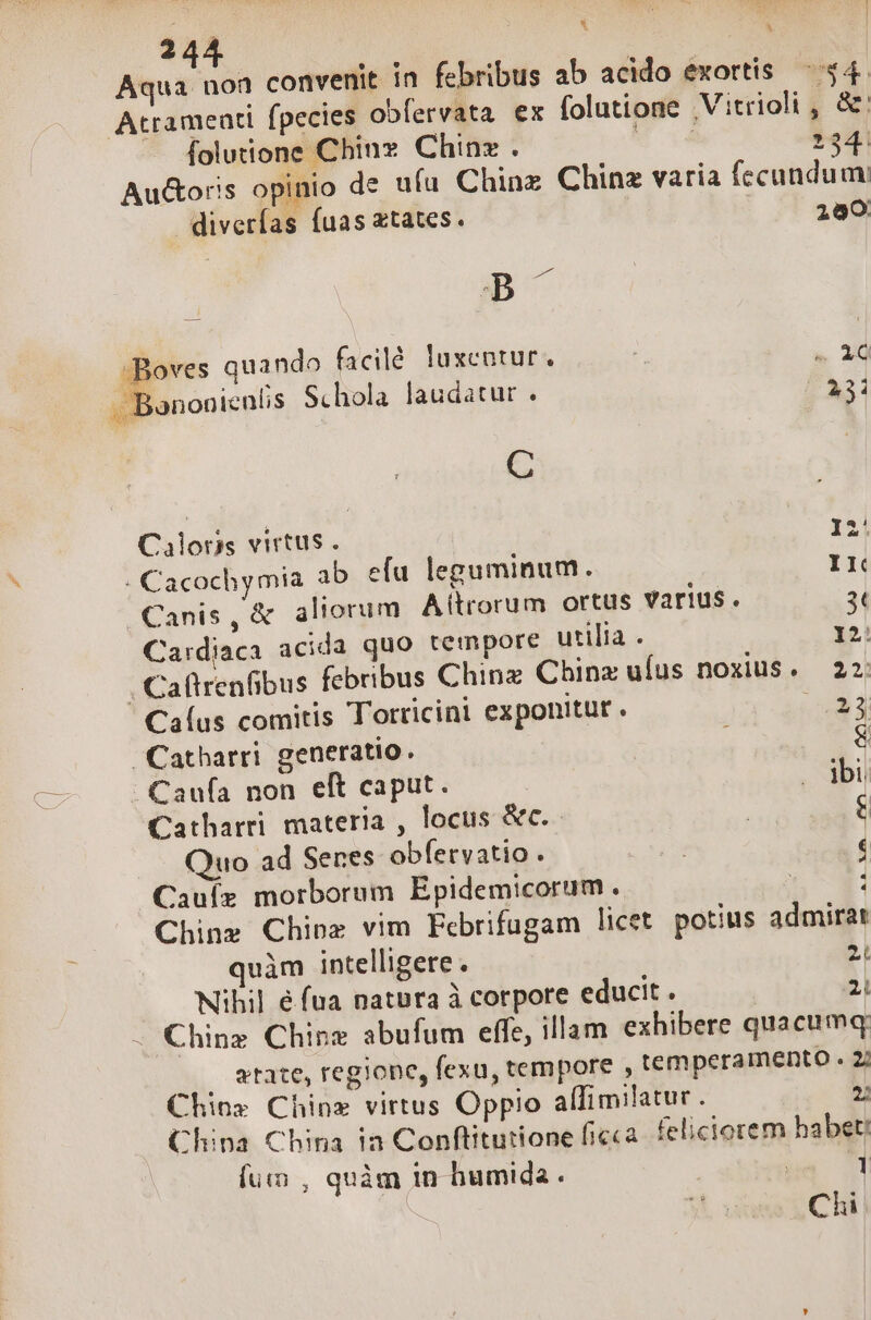 i L1 j 244 | io Aqua non convenit in febribus ab acido exortis $4. Atrameati fpecies obfervata ex folutione Vitrioli , &amp;: folutione Chine Chinz . | 134: Au&amp;oris opinio de ufu Chinz Chinz varia fecundum diverfas fuas xtates. ^ —. 290 B -Boves quando facilé. luxentur. | NUT. . Bononienlis Schola laudatur . PAS: C Calons virtus . v . Cacochymia ab efu leguminum. I Canis, &amp; aliorum Altrorum ortus varius. 3t Ca:rdiaca acida quo tempore utilia . I2: , Caftrenfibus febribus Chinz China ufus noxiuS. 22: Caíus comitis Torricini exponitur . Tp Catharri generatio. &amp; Caufa non eft caput. E Catharri. materia , locus &amp;c. | : Quo ad Senes obfervatio . | 1 Cauíz morborum Epidemicorum. | 1 Chinz Chinx vim Febrifugam licet potius admirar quàm intelligere . 2L Nihil é fua natbra à corpore educit . 21 Chinz Chine abufum effe, illam exhibere quacumq: atate, regione, fexu, tempore , temperamento . 27 Chios Chinz virtus Oppio aíTIimilatur . 2: China China ia Conftitutione ficca. felictorem habet: fun , quàm in humida. : 1 Chi