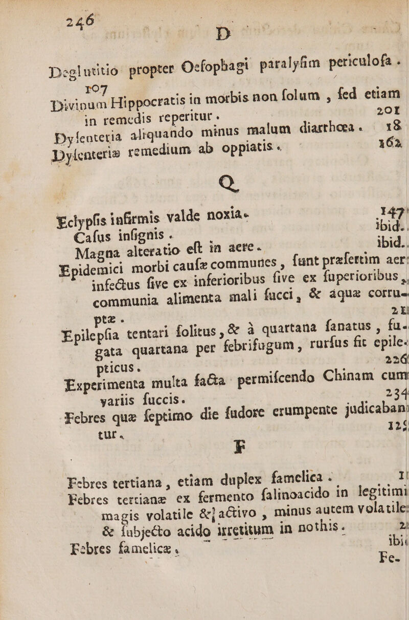 Deglutitio propter efophagi paralyfim periculofa . 107 Divinum Hippocratis in morbis non folum , fed etiam in remedis reperitur . 20I Dycotetia aliquando minus malum diarrhoea. | 18 Dylcnteri» remedium ab opplatis « 162 Q. Eclypfis infirmis valde noxia. 147 Caíus infignis . Ibid. Magna alteratio eft in aere. ibid.. XEpidemici morbi caufe communes , funt prafertim aer: — infe&amp;us five ex inferioribus five ex fuperioribus ,. communia alimenta mali fucci, &amp; áqua corru tz. 2 Xpilepfia tentari folitus , &amp; à quartana fanatus , fu. gata quartana per febrifugum , rurfus fit. epile- pticus . 226 Experimenta multa facta. permifcendo Chinam cum yariis fuccis. 2 234 Febres que fcptirno die fudore crumpenie judicaban: tur. 124 FE Febres tertiana , etiam duplex famclica . I Eebres tertianz ex fermento falinoacido in legitimi magis volatile &amp;jactivo , minus autem volatile: &amp; Íabjecto acido irretitum in nothis . 22 Febres famdicz. , ibi Ns Fes