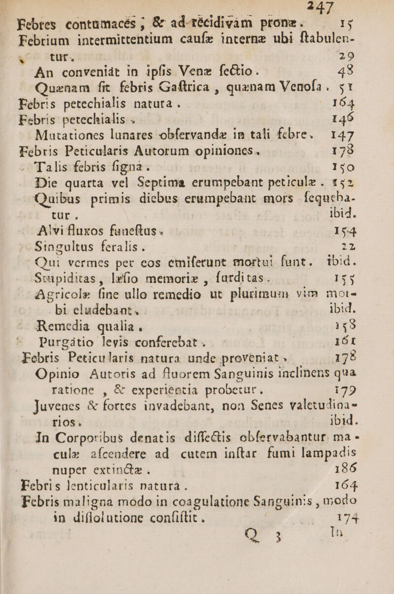 ^4 Febrtes contümacés ; &amp; ad-técidivám pronz. —— :; Febrium intermittentium caufz interne ubi ftabulen- v tut. ; 29 An convenidt in ipfis Vene fectio. 48 Quzenam fit febris Gaftrica , quxnam Venofa. 51 Febris petechialis natura . 164 Febris petechialis . | | 146 Mutationes lunares obfervandz im tali £cbre. — 147 Febris Peticularis Autorum opiniones. 1798 . Talis febris figna. 1:0 Die quarta vel Septima erumpebant peticulz . 152 Quibus primis diebus erumpebant mors. fequeba- tür. ibi4. Avi fluxos funeftus . 154 Singultus feralis . 2x Qui vermes per eos emifetunt mortui funt. ibid. Siwipiditas, lz(io memorie , farditas. 153 Agricole fine ullo remedio ut plurimum vim moi- bi eludebant. ibid. Remedia qualia. 348 Purgitio levis conferebat . 161 Febris Peticularis natura unde proveniat » 175 Opinio Autoris ad fluorem Sanguinis inclinens qua ratione , &amp; experientia probetur. 179 Juvenes &amp; fortes invadebant, non Senes valetudioa- rios. ibid. In Corporibus denatis diffe&amp;is obfervabantur. ma - cule aícendere ad. cutem inftar. fumi lampadis nuper extindz . 186 Febris lenticularis natura. 164. Febris maligna modo in coagulatione Sanguinis , modo in diflolutione confiítit . | 174 Q 3 In