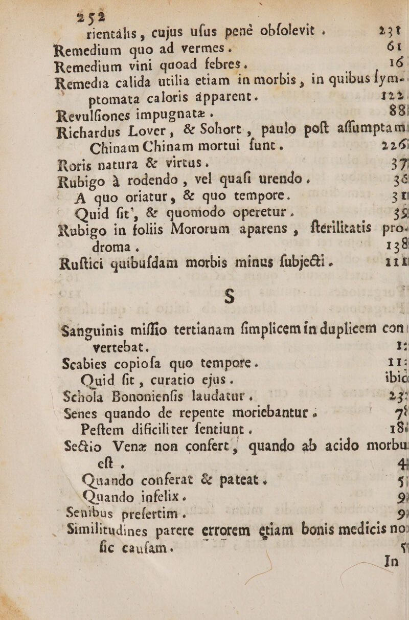 : b 2 E 4 252 DP : rientális , cujus ufus pené obfolevit . 22t Remedium quo ad vermes . 61 Remedium vini quoad febres. a Remedia calida utilia etiam in morbis , in quibus 1ym-. ptomata caloris ápparent. 1253. Revulfiones impugnatz . 88! Richardus Lover, &amp; Sohort , paulo poft affumpta m Chinam Chinam mortui funt. 226; foris natura &amp; virtus. | 37 Rubigo à rodendo , vel quafi urendo . 36 . À quo oriatur, &amp; quo tempore. 3n Quid fit, &amp; quomodo operetur, 28 Rubigo in foliis Mororum aparens , ftérilitatis pro. | — droma. |  138 Ruftici quibufdam morbis minus fubje&amp;i. 11L S Sanguinis miffio tertianam fimplicem tn duplice com: vertebat. 1: Scabies copiofa quo tempore. 11: Ouid fit , curatio ejus. ibic Schola Bononienfis laudatur, — — | 33! Senes quando de repente moriebantur ; E. Peftem dificiliter fentiunt . 18: Se&amp;io Venz non confert, quando ab acido morbu eft . 4; Quando conferat &amp; pateat. | E Quando infelix. 9; Senibus prefertim .—— 9; . Similitudines parere errorem etiam bonis medicis no: E aueh 07 T oS | $ — In