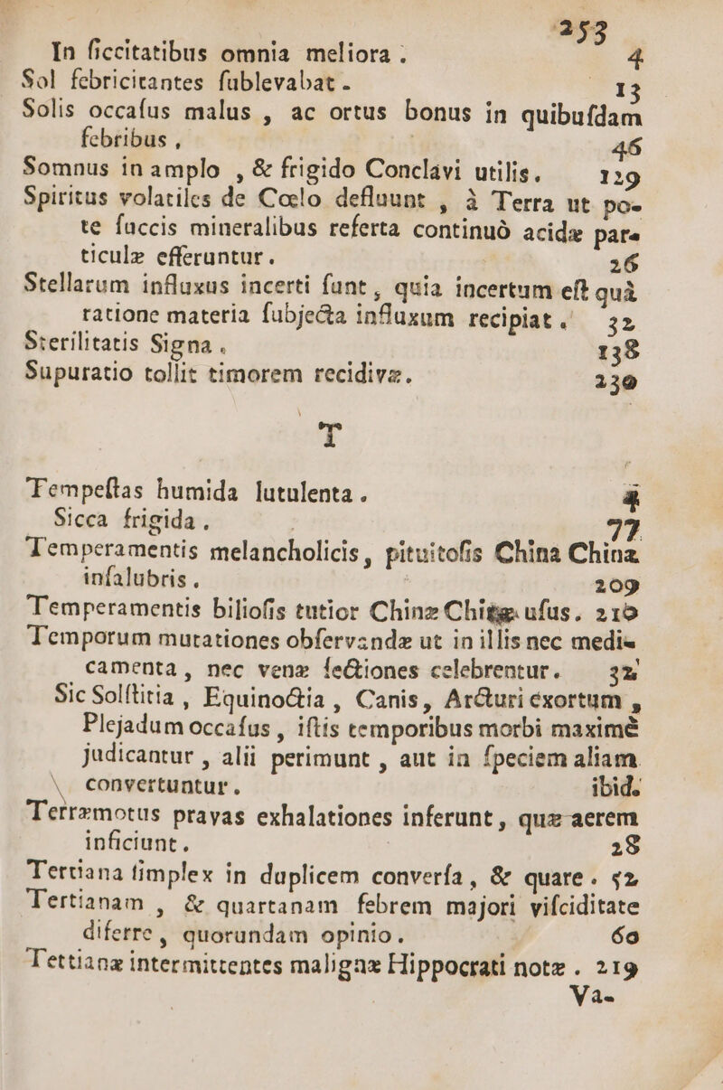 In ficcitatibus omnia meliora ; Sol febricitantes füblevabat. Pr. Solis occafus malus , ac ortus bonus in quibufdam febribus , | j Somnus in amplo , &amp; frigido Conclavi utilis, — 129 Spiritus volatiles de Colo. deflaunt , à Terra ut po- te faccis mineralibus referta continuó acids pare ticulz efferuntur. 26 Stellarum influxus incerti fant, quia incertum eft qui ratione materia. fubjecta influxum recipiat . 32 Sterilitatis Signa . 13$ Supuratio tollit timorem recidiva. 239 T Tempeítas humida. lutulenta . à Sicca frigida , 77 J'emperamentis melancholicis, pituitofis China China infalubris , ; 209 Temperamentis biliofis tutior Chinz Chitg. ufus, 215 Temporum mutationes obfervzndz ut in illis nec medi camenta, nec venz feGiones celebrentur. — 3z Sic Solftitia, Equino&amp;ia, Canis, Ar&amp;uri exortum , Plejadum occafus , iftis temporibus morbi maximé Judicantur , alii perimunt , ant in fpeciem aliam. . convertuntur. ibid. Terrzmotus prayas exhalationes inferunt , quz aerem inficiunt , | 28 Tertiana timplex in duplicem converfa, &amp; quare. $2 Tertianam , &amp; quartanam febrem majori vifciditate diferre, quorundam opinio. 6o Tettiana intermittentes maligax Hippocrati notz . 219 | Va-