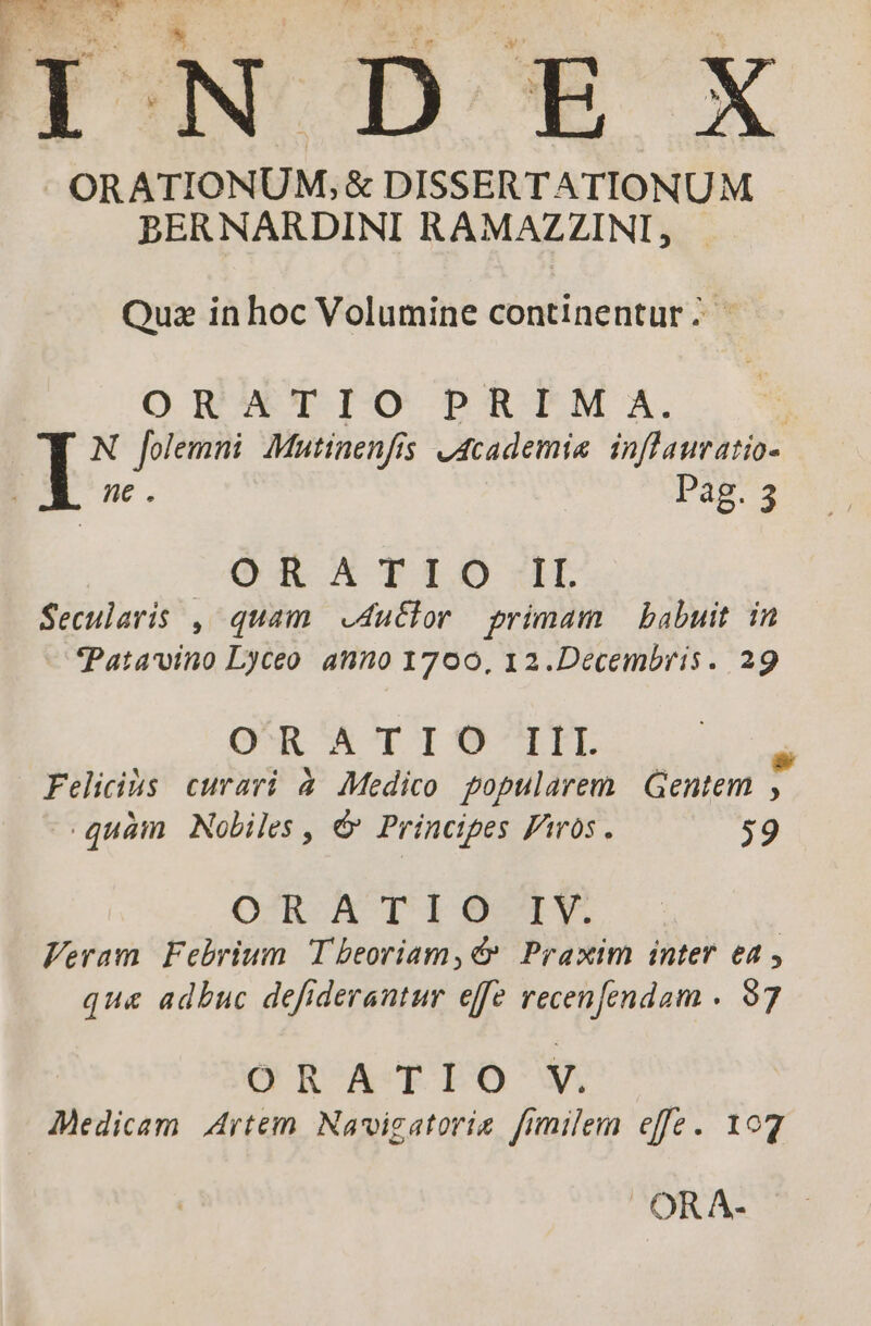 1 ; ra :j * ORATIONUM, &amp; DISSERTATIONUM BERNARDINI RAMAZZINI, Quz in hoc Volumine continentur; | OR VET IO PRATM'I, | N folemni Mutinenfis u4cademie inflauratio- We. Pag. 3 CARE OA TDI. «LL Secularis , quam .4u&amp;lor primam — babuit. in Patavino Lyceo anno 1700, 12.Decembris. 29 OR &amp;TIO-IIL Felicis curari à Medico popularem | Gentem , quàm Nobiles, € Principes Piros. 59 O^R A T 10 —1Y. | Feram Febrium Tbeoriam,€» Praxim inter ea , qu&amp; adbuc defiderantur effe recenfendam . 97 ORATIO V, Medicam Artem. Navigatorie fimilem effe. 107 . OR A-