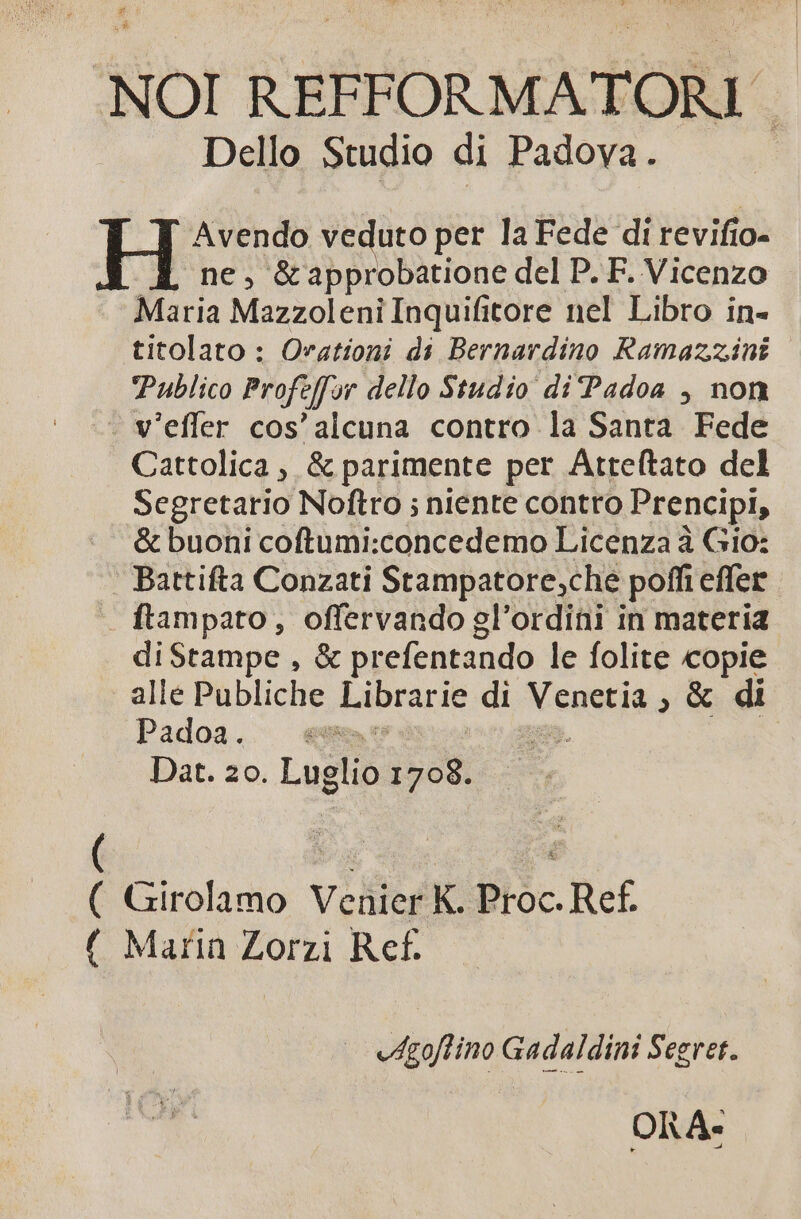 NOI REFFORMATORI - Dello Studio di Padova. Avendo veduto per la Fede di revifio- ne, &amp;approbatione del P. F. Vicenzo Maria Mazzoleni Inquifitore nel Libro in- titolato : Ovationi di Bernardino Ramazzini Publico Profeffyr dello Studio di'Padoa , non - v'efler cos' alcuna contro la Santa Fede Cattolica , &amp; parimente per Atteftato del Segretario Noftro ; niente contro Prencipi, &amp; buoni coftumi:concedemo Licenza à Gio: Battifta Conzati Stampatore;che pofi effer — ftampato, offervando gl'ordini in materia diStampe , &amp; prefentando le folite copie alle Publiche Librarie di Venetia ; &amp; di Padoa. £A : Dat. 20. Luglio 1708. ( Girolamo Vchier K Proc. Ref. ( Marin Zorzi Ref. ^t. -Aoflino Gadaldini Segret. ORA-