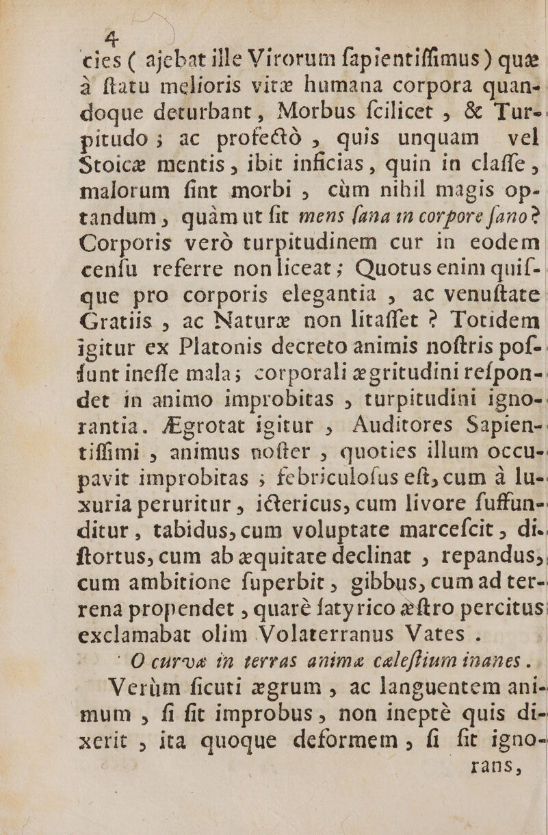 E | cies ( ajebat ille Virorum fapientiffimus) quee à ftatu melioris vite humana corpora quan-. doque deturbant, Morbus fcilicet , &amp; Tur-. pitudo ; ac profecó , quis unquam vel Stoice mentis , ibit inficias, quin in claffe , malorum fint morbi ; cüm nihil magis op- tandum , quàm ut fit mens [ana in corpore [ano? Corporis veró turpitudinem cur in eodem cenfu referre nonliceat; Quotus enim quif- que pro corporis elegantia ; ac venuftate Gratiis , ac Naturz non litaffet ? Totidem igitur ex Platonis decreto animis noftris pof- Íunt ineffe mala; corporali egritudini refpon- det in animo improbitas , turpitudini igno- rantia. JEgrotat igitur , Auditores Sapien-. tifimi , animus nofter , quoties illum occu- pavit improbitas ; febriculofus eft; cum à lu- xuria peruritur , ictericus, cum livore fuffun- ditur, tabidus, cum voluptate marceícit , di. ftortus, cum ab zquitare declinat ; repandus; cum ambitione fuperbit, gibbus, cum ad ter- rena propendet , quaré fatyrico eftro percitus exclamabat olim Volaterranus Vates . ^— t Q curve fn terras anima caleflium inanes . Verüm ficuti egrum , ac languentem ani- mum , fi fit improbus , non inepté quis di- xerit ; ita quoque deformem ;, fi fit igno- rans,