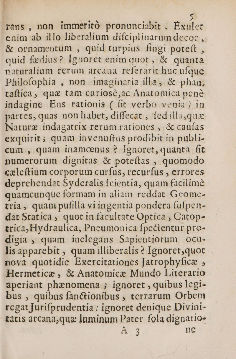 1 saca rans , non immeritó pronunciabit . Eitile: enim ab illo liberalium difciplinarum decor , &amp; ornamentum , quid turpius fingi poteft , quid fedius? Ignoret enim quot , &amp; quanta naturalium rerum arcaoa referarit huc ufque Philofophia , non imaginaria illa; &amp; phan. taftica, qui tam curiosé,ac Anatomica pene indagine Eas rationis ( fit verbo venia) in partes, quas non habet, diffecat , fed illaque Nature indagatrix rerum rationes ; &amp; cauías exquirit; quam invenuftus prodibit in publi- cuim , quam inamoenus ? Ignoret, quanta fit numerorum dignitas &amp; poteftas , quomodo cxleftium corporum curfus, recurfus , errores deprehendat Syderalis fcientia, quam facilime quamcunque formam in aliam reddat Geome- tria, quam pufilla vi ingentia pondera fufpen- dat Statica , quot in facultate Optica , Catop- trica,Hydraulica, Pneumonica fpectentur pro- dieia ; quam iaelegans Sapientiorum ocu- lisapparebit , quam illiberalis ? Ignoret,quot nova quotidie Exercitationes Jatrophyficz , Hermetice , &amp; Anatomice Mundo Literario aperiant phenomena ; ignoret , quibus legi- bus , quibus fan&amp;ionibus , terrarum Orbem regat Jurifprudentia : ignoret denique Divini- tatis arcana;qua Inminum Pater fola dignatio- A. 3 ne