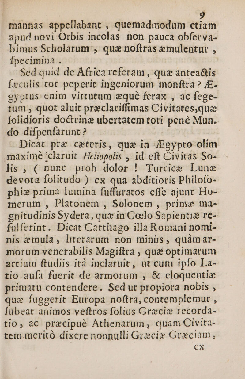 mannas appellabant , quemadmodum etiam apud novi Orbis incolas non pauca obferva- bimus Scholarum , quas noftras emulentur , fpecimina . Sed quid de Africa referam , quz anteadtis frculis tot peperit ingeniorum monftra ? /E- gyptus enim virtutum zqué ferax , ac fege- tum , quot aluit preclariffimas Civitates,que folidioris doctrine ubertatem toti pené Mun. do difpenfarunt? — - | Dicat pre ceteris, qux in /Egypto olim maxime ;claruit Heliopolis , id e(t Civitas So- lis ; ( nunc proh dolor ! Turcice Lunz devota folitudo ) ex qua abditioris Philofo- phi» prima lumina fuffuratos effe ajunt Ho- merum , Platonem , Solonem , prime ma- gnitudinis Sydera, qux in Coelo Sapientis re- fulferint. Dicat Carthago illa Romani nomi- nis emula, literarum non minüs, quàmar- morum venerabilis Magiftra , que optimarum artium ftudiis ità inclaruit , ut cum ipfo La- tio aufa fuerit de armorum , &amp; eloquentix primatu contendere. Sed ut propiora nobis , quz fuggerit Europa noftra, contemplemur , fübeat animos veftros folius Greciz recorda- tjo, ac precipué Athenarum, quam Civita- tem.meritó dixere nonnulli Grecie Greciam ; Cx