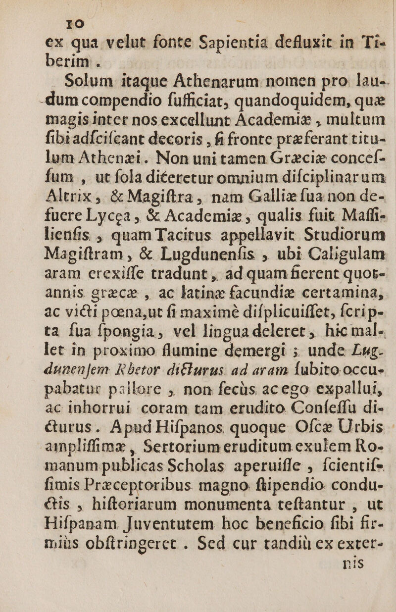 ex qua velut fonte Sapientia defluxit in Ti- berim . Solum itaque Athenarum nomen pro lau-. -dum compendio fufficiat, quandoquidem, quee magis inter nos excellunt Academix , multum fibiadíci(cant decoris , fi fronte praeferant titu- lum Athenzi. Non uni tamen Gracie concef- fum , ut fola di£eretur omnium diíciplinarum Altrix ,, &amp; Magiftra , nam Gallie fua non de- fuere Lycea , &amp; Academiz , qualis fuit Maffi- lienfis , quam Tacitus appellavit Studiorum Magiftram , &amp; Lugdunenfis , ubi Caligulam aram erexiffe tradunt , ad quam fierent quot- annis grece , ac latine facundig certamina, ac victi poena,ut fi maximé difplicuiffet, fcri p- ta fua Ípongia, vel linguadeleret, hicmal- let in proximo flumine demergi ; unde Lug. dunenJem: Rhetor. diflurus. ad aram fubito. occu- pabatur pillore ,. non fecüs acego expallui, ac inhorrui coram tam erudito Coníeffu di- &amp;urus. Apud Hifpanos quoque Ofce Urbis - ampliffime , Sertorium eruditum exulem Ro- manum publicas Scholas aperuifle , fcientifs fimis Preceptoribus magno: ftipendio condu- &amp;is , hiftoriarum monumenta teftantur , ut Hifpanam. Juventutem hoc beneficio fibi fir- miüs obftringeret . Sed cur tandiü ex exter- nis