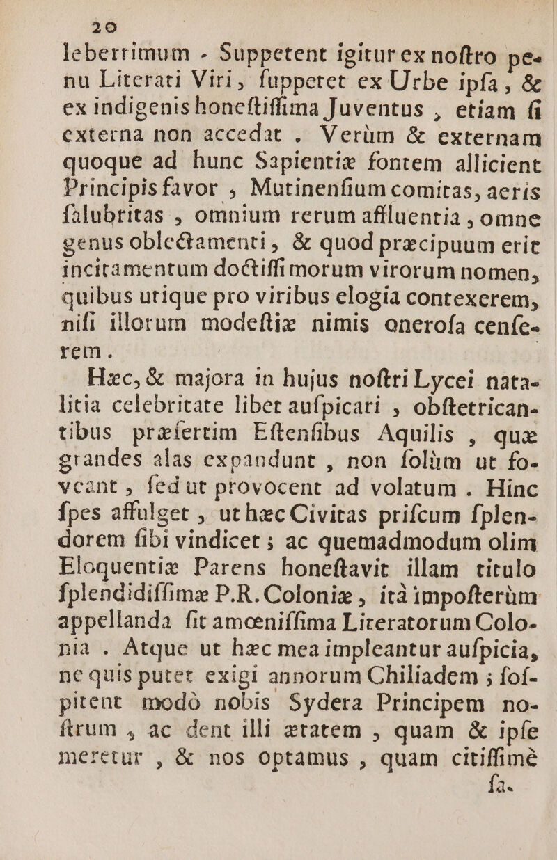 leberrimum - Suppetent igiturex noftro pe- nu Literati Viri, fuppetet ex Urbe ipfa, &amp; ex indigenis honeftiffima Juventus , etiam (i externa non accedat .. Verüm &amp; externam quoque ad hunc Sapientiz fontem allicient Principisfavor , Mutinenfium comitas, aerís falubritas , omnium rerum affluentia , omne genus oblectamenti, &amp; quod praecipuum erit incitamentum doctiffi morum virorum nomen, quibus utique pro viribus elogia contexerem, nifi illorum modeftie nimis onerofa cenífe- rem. | Hzc, &amp; majora in hujus noftri Lycei nata- litia celebritate libet aufpicari , obftetrican- tibus przíertim Eftenfibus Aquilis , quz grandes alas expandunt , non folium ut fo- vcant , fed ut provocent ad volatum . Hinc fpes affulget , ut hec Civitas prifcum fplen- dorem fibi vindicet ; ac quemadmodum olim Eloquentiz Parens honeftavit illam titulo fplendidiffimz P.R. Coloniz , itàimpofterüm appellanda fit amoceniffima Lireratorum Colo- nia . Atque ut hzc mea impleantur aufpicia, nc quis putet exigi annorum Chiliadem ; fof- pitent. modó nobis Sydera Principem no- ftrum , ac dent illi ztatem , quam &amp; ipfe meretur , &amp; nos optamus , quam M d.