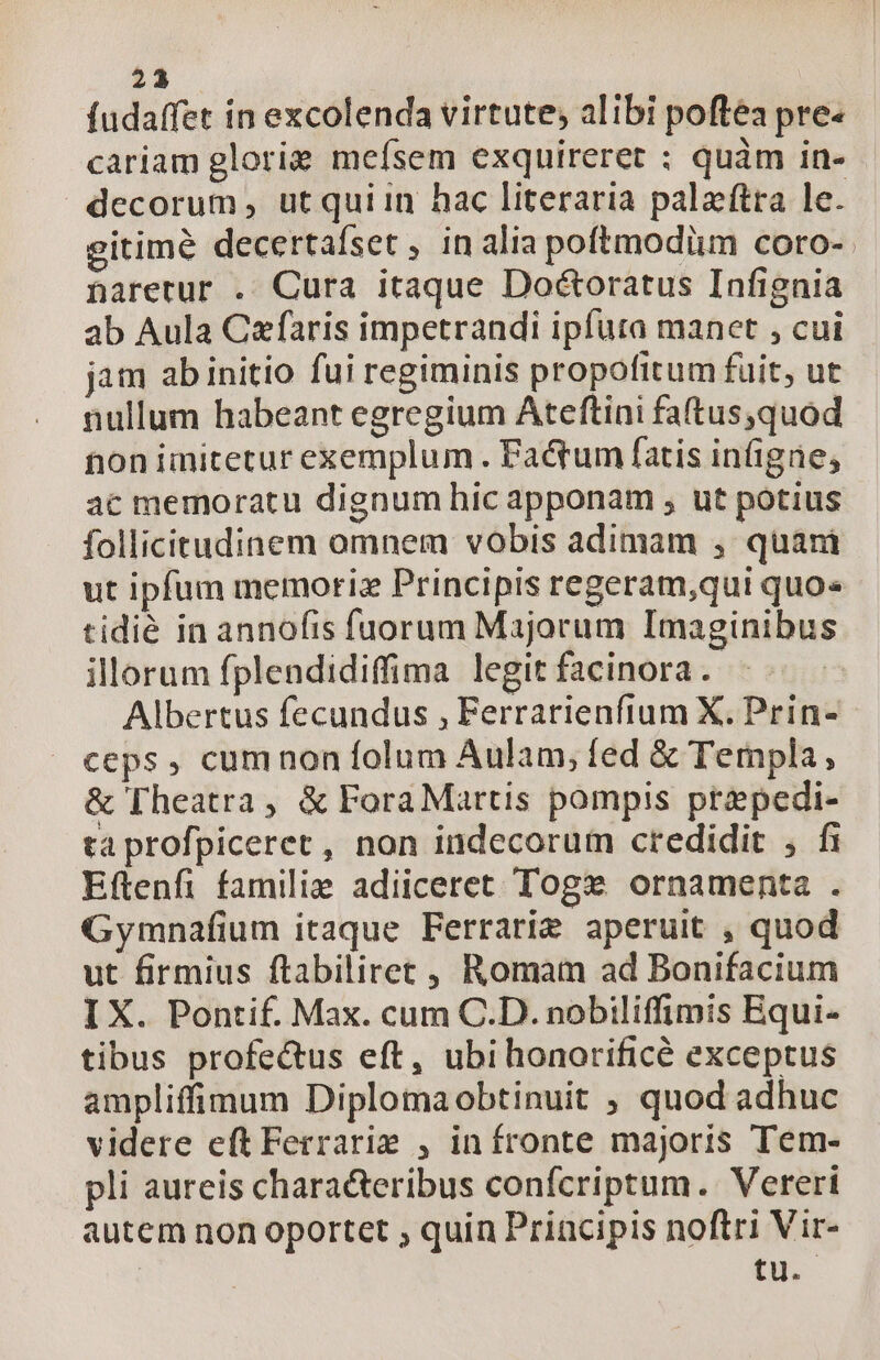 23 fudaffet in excolenda virtute; alibi poftea pre- cariam glorie mefsem exquireret ; quàm in- decorum, utquiin hac literaria palaftra le. gitimé decertafset , in alia poftmodiim coro-. narerur . Cura itaque Doéctoratus Infignia ab Aula Czfaris impetrandi ipfuta manet , cui jam ab initio fui regiminis propofitum fuit, ut nullum habeant egregium Ateftini faftus,quod non imitetur exemplum. Factum fatis iníigae; ac memoratu dignum hic apponam , ut potius follicitudinem omnem vobis adimam , quani ut ipfum memoriz Principis regeram,qui quo» tidié in annofis fuorum Majorum Imaginibus illorum fplendidiffima legit facinora. | Albertus fecundus , Ferrarienfium X. Prin- ceps, cumnon folum Aulam, fed &amp; Templa, &amp; Fheatra , &amp; ForaMartis pompis ptzpedi- ta profpiceret, non indecorum credidit , fi Eftenfi familie adiiceret Tog ornamenta . Gymnafium itaque Ferrarie aperuit , quod ut firmius ftabilirec , Romam ad Bonifacium I X. Pontif. Max. cum C.D. nobiliffimis Bqui- tibus profectus eft, ubi honorificé exceptus ampliffimum Diplomaobtinuit ; quod adhuc videre eft Ferraris , infronte majoris Tem- pli aureis characteribus confcriptum. Verert autem non oportet ; quin Priacipis noftri Vir- | tu.