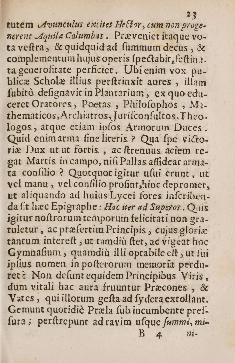 243 tutem vfounculus excitet HeClor, cum non SR nerent Aquila Columbas . Pr veniet itaque vo- ta veftra, &amp; quidquid ad fummum decus , &amp; complementum hujus operis fpectabit,feftina. ta generofitate perficiet.. Ubi enim vox pa- blice Scholz illius perftrinxit aures , illam fubitó defignavitin Plantarium , ex quo edu- ceret Oratores, Poetas , Philofophos , Ma- thematicos, Archiatros, Jurifconfultos, Theo- logos , atque etiam ipfos Armorum Daces. Quid enimarma fine literis ? Qua fpe victo- rie Dux ut ut fortis , ac ftrenuus aciem re- gat Martis in campo, nifi Pallas affideat arma- ta confilio ? Quotquot igitur ufui erunt, ut vel manu , vel confilio profint;hinc depromer, ut aliquando ad huius Lycei fores infcriben- da fit hec Epigraphe : Hac iter ad Superos . Quis igitur noftrorumtemporum felicitati non gra- tuletur , ac prefertim Principis , cujus glorie tantum intereft ; ut tamdiü ftet, ac vigeat hoc Gymnafium , quamdiü illi optabile eft , ut fui iplius nomen in pofterorum memoria perdu- ret? Non defuntequidem Principibus. Viris , dum vitali hac aura fruuntur Precones , &amp; Vates ; quiillorum geftaad fyderaextollant. Gemunt quotidie Prxla fub incumbente preí- fura; perftrepunt ad ravim ufque fummt, mi- B 4 hi-