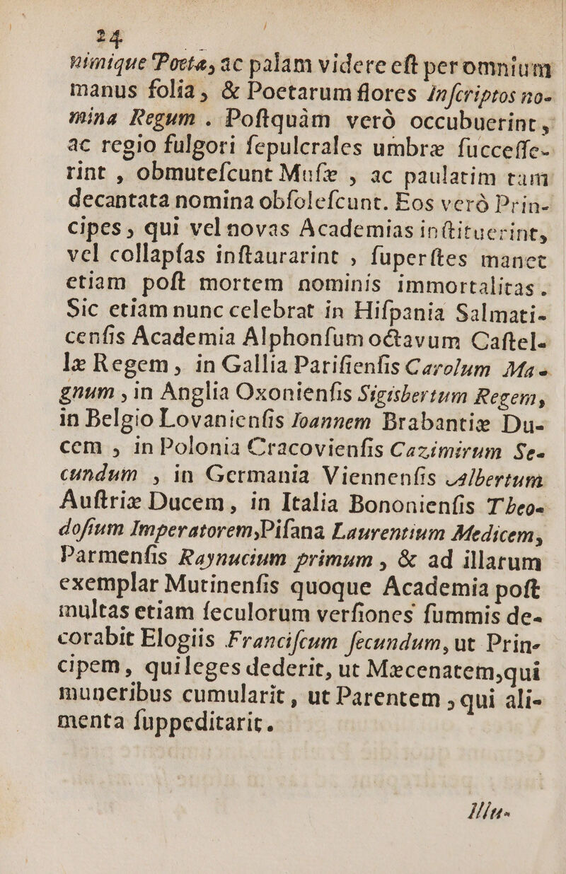 / m gai Pocta, ac palam videte eft peromnium manus folia, &amp; Poetarum flores Infcriptos no- mina Regum . Poflquàm veró occubuerint , ac regio fulgori fepulcrales umbrze fucceffe- rint , obmutefcunt Mufz , ac paulatim tam decantata nomina obfolefcunt. Eos veró Prin- cipes , qui vel novas Academias in (tituerint, vcl collapfas inftaurarint ; fuperítes manet etiam poft mortem nominis immortalitas. Sic etiam nunc celebrat in Hifpania Salmati- cenfis Academia Alphonfum octavum Caftel- lz Regem in Gallia Parifienfis Cazo]um Ma» gnum , in Anglia Oxonienfis Sigisbertum Regem, in Belgio Lovanienfis Joannem Brabantie Du- cem , in Polonia Cracovienfis Cazímirum Se. cundum, in Germania Viennenfis z2/bertum Auftriz Ducem, in Italia Bononienfis T'Leo- dofium Imperatorem;,Pifana Laurentium Medicem, Parmenfis Raynucium primum , &amp; ad illarum exemplar Mutinenfis quoque Academia poft multas etiam feculorum verfiones fummis de- corabit Elogiis Francifeum fecundum, ut. Prin» cipem, quileges dederit, ut Mxcenatem;qui muneribus cumularit , ut Parentem ; qui ali- menta fuppeditarit. Htn-