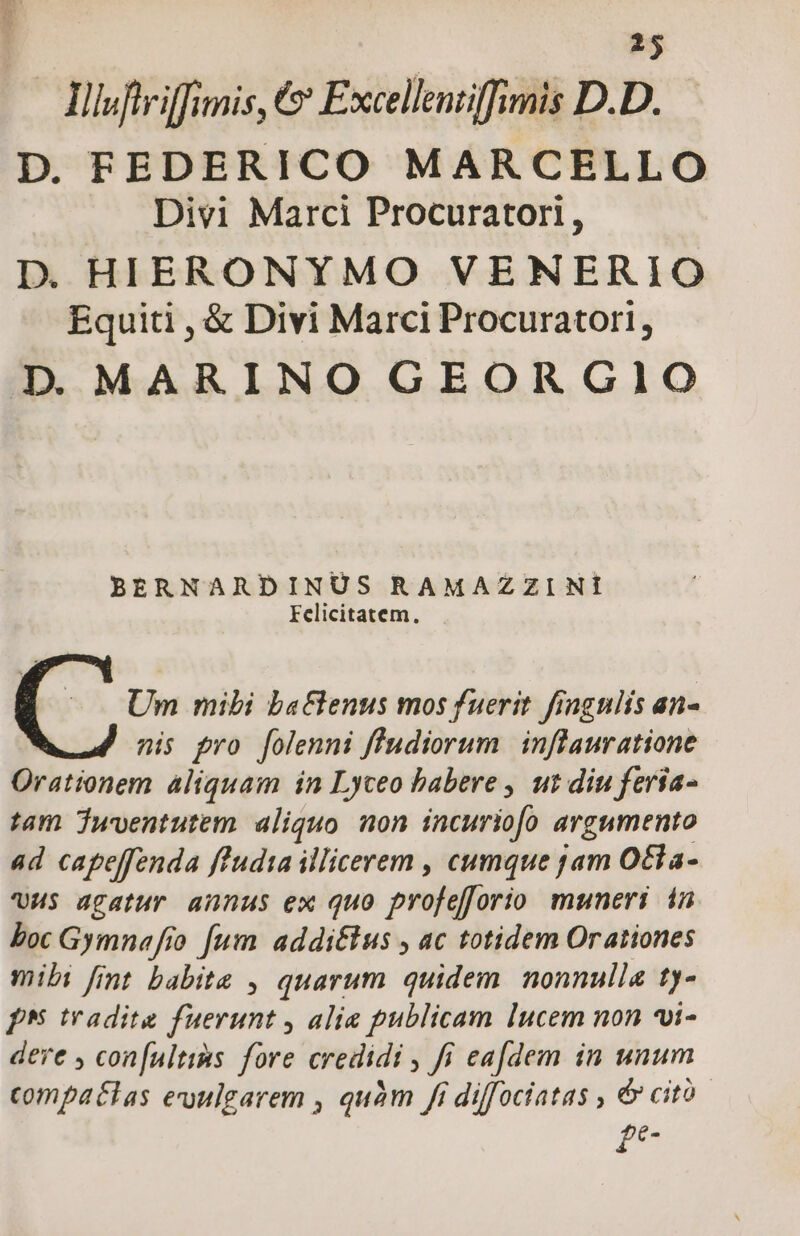 Ilwftriffimis, €» Excellenzifimis D.D. D. FEDERICO MARCELLO Divi Marci Procuratori, D. HIERONYMO VENERIO Equiti , &amp; Divi Marci Procurator! , D MARINO GEORGIO BERNARDINUS RAMAZZINI Felicitatem. ( ^0 Um mibi baGenus mos fuerit fingulis an- nis pro folenni fludiorum inflauratione Orationem aliquam in Lyceo babere , ut diu feria- tam Twoentutem aliquo non incuriofo argumento ad capeffenda ffudia illicerem , cumque jam Otla- HS agatur annus ex quo profefforio muneri in boc Gymnafio fum addi&amp;tus , ac totidem Orationes mibi fit babita , quarum quidem. nonnulla ty- ph tradite fuerunt , alia publicam lucem non *i- dere , con[ultims fore credidi , fi eafdem in unum compaélas euulgarem , quàm fi diffociatas , &amp; cito £e