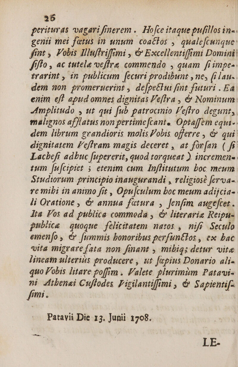 2 | 25 perituras vagari fÁnerem .. Hofce itaque pufillos in«. genii mei fetus in unum coactos , qualefcunque: fint ,. Fobis Illuffriffimi , &amp; Excellentiffimi Domini: ffffo , ac tutela ucfire commendo , quam fiimpe-. travint , in. publicum fecuri prodibunt , ne, (i lau-. dem non promeruerint , de[pe&amp;tui fint futuri . Ea. enim eff apud omnes dignitas Fe[lra , &amp; Nominum. mplitudo , ut qui [ub patrocinio Feffro degunt, malignos afflatus non pertime[cant., Optaffem equi-. dem librum grandioris molis Pobis offerre , &amp; qui: dignitatem l'effram magis deceret , at for[an ( fi. Lacbefi adbuc [upererit, quod torqueat ). incremens tum fu[ciptet 5 etenim cum Ioflitutum boc meum Studiorum principio inaugurandi , religiose ferva- re mibi in antmo fit , Opu]culum boc meum adijcia-. li Oratione , &amp; annua fatura , fenfim augefcet. dta Pos ad publica commoda , év literaria Reipu- publicae quoque felicitatem natos , nifé Seculo emenfo , dy fummis bonoribus perfuntlos , ex bac vita migrare fata non finant , mibiqs detur vita lineam ulterits producere , ut [epius Donario ait- quo Pobis litare goffi . Valete plurimim Patawi- : 4Atbenai Cuffodes Figilantiffimi , &amp; Sapientif- imi. | Patavii Die 13. Junii 1708.