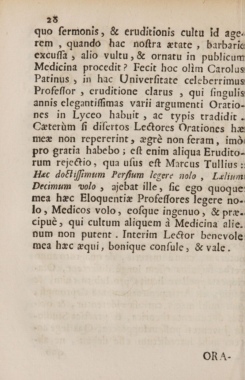 25 quo fermonis, &amp; eruditionis cultu id age. rem , quando hac noftra xtate , barbarie excuffa ; alio vultu, &amp; ornatu in publicum Medicina procedit? Fecit hoc olim Carolus Patinus ; in hac Univerfitate celeberrimus Profeflor , eruditione clarus , qui fingulis annis elegantiffimas varii argumenti Oratio- nes in Lyceo habuit , ac typis tradidit . Caterüm fi difertos Lectores Orationes hz mes non repererint, zgré non feram, imó pro gratia habebo ; eft enim aliqua Erudito- rum rejectio, qua ufus eft Marcus Tullius : Hec dothifimum | Perfium legere nolo ,| Laelium: Decimum volo , ajebat ille, fic ego quoque: mea hec Eloquentiz Profeffores legere no-. lo, Medicos volo, eofque ingenuo, &amp; prz- cipué ; qui cultum aliquem à Medicina alie. pum non putent. Interim Lector benevole mea hzc xqui, bonique confule, &amp; vale. OR A-