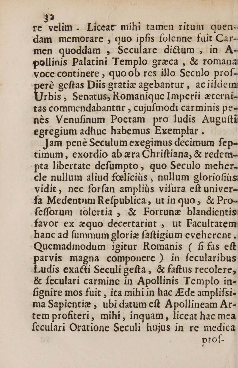 i a | 3? ! re velim. Liceat mihi tamen ritum. quen« dam memorare , quo ipfis folenne fuit Car- mcn quoddam , Seculare didum , in A. pollinis Palatini Templo greca , &amp; romana voce continere , quoob res illo Seculo prof- 'peré geftas Diis gratiz agebantur, aciildeum Urbis, Senatus, Romanique Imperii zterni- tas commendabantuür , cujuf modi carminis pe- nés Venufinum Poetam pro ludis Augufti egregium adhuc habemus Exemplar. Jam pené Seculum exegimus decimum fep- timum, exordio ab ara Chriftiana, &amp; redem- pta libertate defümpto , quo Seculo meher. cle nullum aliud foeliciüs , nullum gloriofiüs: vidit, nec forfan ampliüs vifura eft univer- fa Medentim Refpublica, utin quo, &amp; Pro- fefforum 1olertia ; &amp; Fortunz blandientis: favor ex equo decertarint , ut Facultatem hanc ad fummum gloriz fáftigium eveherent .. Quemadmodum igitur Romanis ( fi fas eft parvis magna componere ) in fecularibus Ludis exacti Seculigefta, &amp; faftus recolere, &amp; Íeculari carmine in Apollinis Templo in- fignire mos fuit , ita mihiin hac /£de amplifsi- ma Sapientie , ubi datum eft Apollineam Ar- tem profiteri, mihi, inquam, liceat hac mea feculari Oratione Seculi hujus in re medica prof-