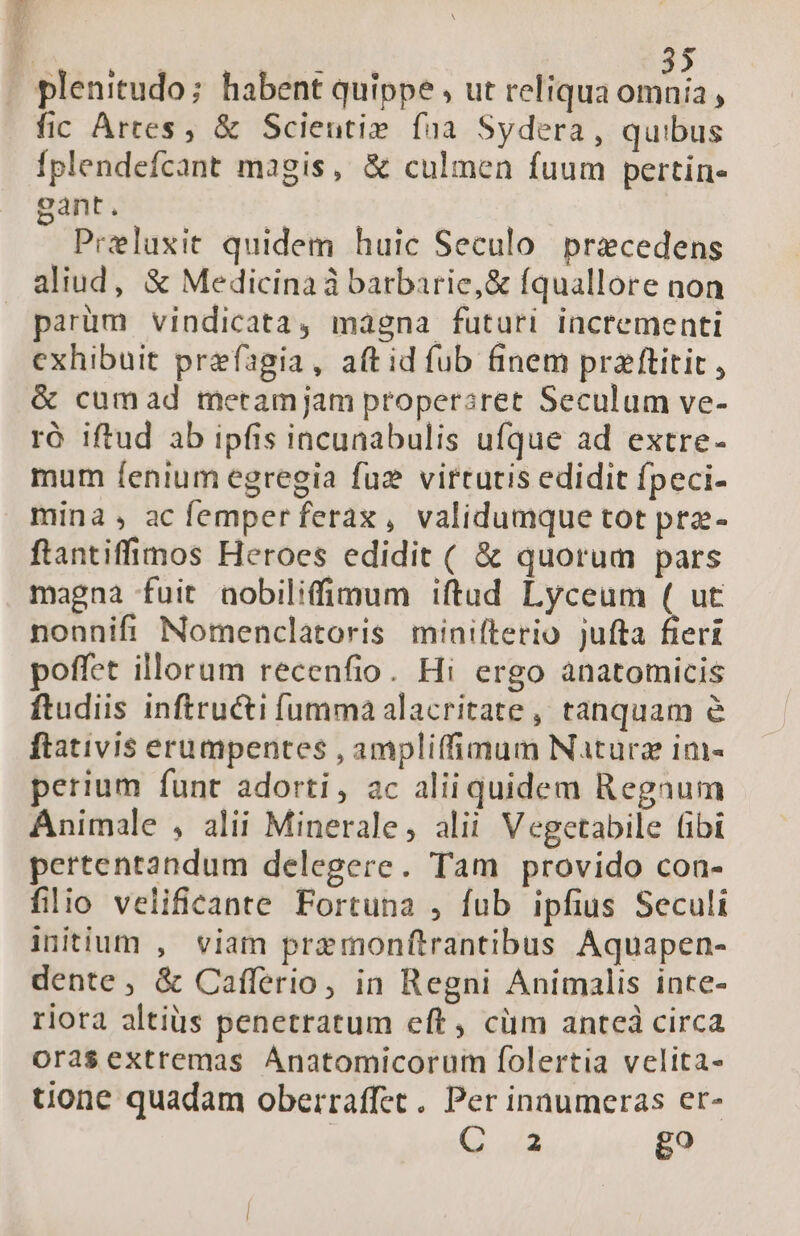 j | | ó plenitudo; habent quippe ; ut reliqua d ; fic Artes, &amp; Scieutie faa Sydera, quibus Íplendefcant magis, &amp; culmen fuum pertin- gant. Preluxit quidem huic Seculo praecedens aliud, &amp; Medicina à barbarie,&amp; fquallore non parüm vindicata, magna futuri incrementi exhibuit prefagia, aft id fub finem prazftitit, &amp; cumad metamjam properaret Seculum ve- ró iftud ab ipfis incunabulis ufque ad extre- mum fenium egregia fuz virtutis edidit fpeci- mina, acfemperferax, validumque tot pra- ftantiffinos Heroes edidit ( &amp; quorum pars magna fuit nobiliffimum iftud Lyceum ( ut nonnifi Nomenclatoris minifterio jufta fieri poffet illorum recenfio. Hi ergo anatomicis ftudiis inftructi fumma alacritate , tanquam e ftativis erumpentes , ampliffimum Nature im- perium funt adorti, ac aliiquidem Regnum Animale , alii Minerale, alii V egetabile (ibi pertentandum delegere. Tam provido con- filio velificante Fortuna , fub ipfius Seculi initium , viam premonftrantibus Aquapen- dente , &amp; Cafferio, in Regni Animalis inte- riora altius penetratum eft, cim anteà circa orasextremas Anatomicorum folertia velita- uone quadam oberraffet .. Per inaumeras er- | G. uA go