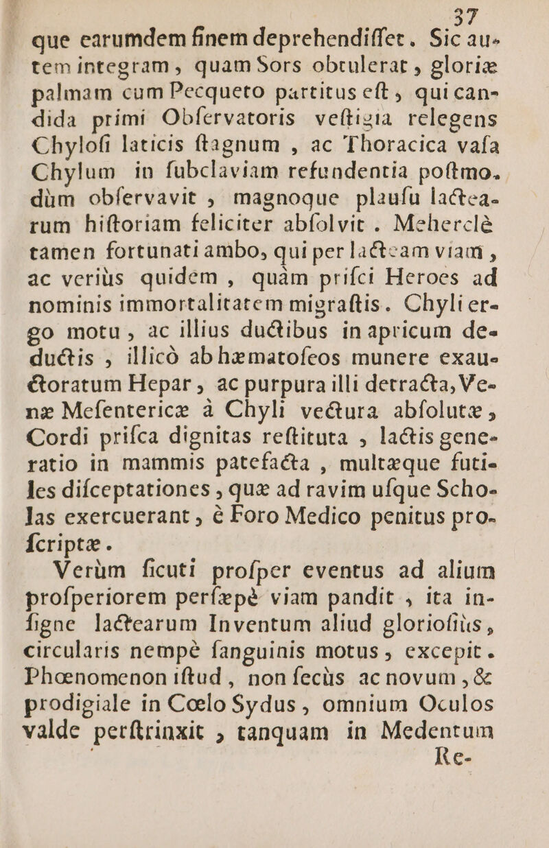 que earumdem finem deprehendiffet. Sic au- tem integram , quam Sors obtulerat , glorie palmam cum Pecqueto partitus e(t, qui can- dida primi Obfervatoris veftizia relegens Chylofi laticis ftagnum , ac Thoracica vafa Chylum in fubclaviam refundentia poftmo. düm obfervavit , magnoque plaufu lactea. rum hi(toriam feliciter abfolvit . Mehercl&amp; tamen fortunati ambo, qui perlactecam viam , ac verius quidem , quàm prifci Heroes ad nominis immortalitatem migraftis. Chylier- go motu, ac illius du&amp;ibus in apricum de- du&amp;is , illicó ab hematofeos munere exau- &amp;oratum Hepar , ac purpura illi detracta, Ve- nz Mefenterice à Chyli ve&amp;ura. abfolute, Cordi prifca dignitas reftituta , la&amp;is gene- ratio in mammis patefacta , multaque futi«- les difceptationes , que ad ravim ufque Scho- las exercuerant ; é Foro Medico penitus pro- Ácripte. Verüm ficuti profper eventus ad alium profperiorem perízpé viam pandit , ita in- fgne lactearum Inventum aliud gloriofiüs , circularis nempé fanguinis motus , excepit. Phaenomenon iftud , non fecüs ac novum , &amp; prodigiale in Coelo $Sydus , omnium Oculos vàalde petítrinxit ; tanquam in Medentum : Re-