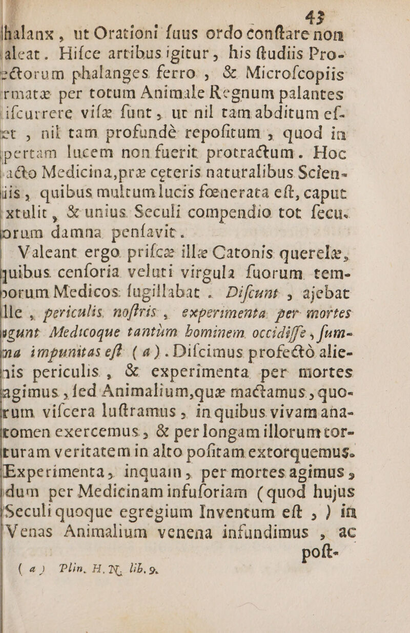 lilanx , ut Orationi fuus ordo Tee. on aleat. Hifce artibus igitur, his (tudiis Pro- e&amp;torum pbalanges ferro, &amp; Microfcopiis rmatz per totum Animale Regnum palantes ifcurrere vife funt, uc nil tamabditum ef- et , nil tam profundé repofitum ; quod in ipertam lucem non fuerit protractum. Hoc a&amp;to Medicina,prz ceteris naturalibus Scien- iis, quibus multumlucis foeaerata eft, caput :xtulic, S unius Seculi compendio tot fecu. ram damna peníavit. | | Valeant ergo. prifcz ille Catonis querelz, ]uibus cenforia veluti virgula fuorum. tem- »»rum Medicos fugillabat . Difimnmt , ajebat le , periculis, noffris ,' experimenta. per. mortes gunt. AMedicoque tantum. bominem. occidiffe , [um- a impunitas eft. ( 4) . Difcimus profe&amp;tó alie- - nis periculis , &amp; experimenta per mirtes gimus ,1ed Animalium,que mactamus , quo- um vifcera luftramus , in quibus vivam ana- omen exercemus , &amp; perlongamillorumtor- turam veritatem in alto pofitam extorquemus. Experimenta, inquain , per mortes agimus ; idum per Medicinam infuforiam (quod hujus Seculi quoque egregium Inventum eft , ) ià Venas Animalium venena infundimus , ac poft- («5 Plin. H., N, lib.9.