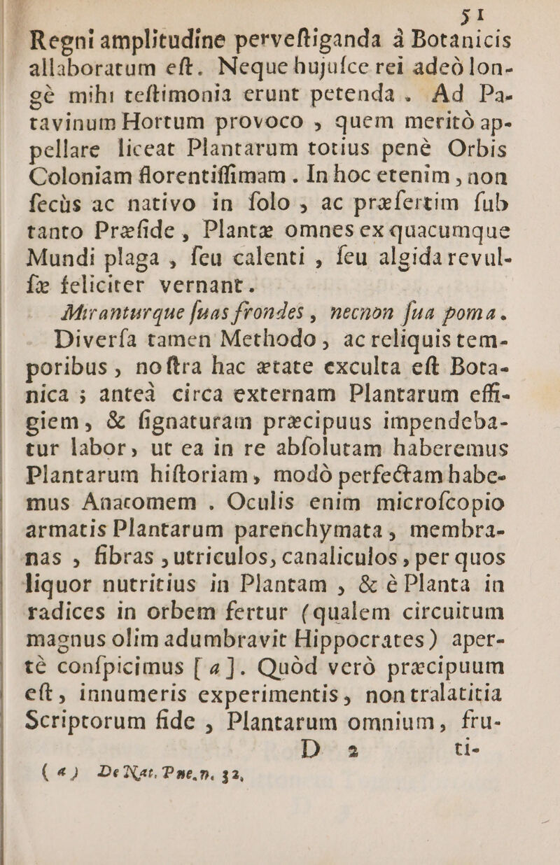 31 allaboratum eft. Neque hujufce rei adeólon- gé mih: teftimonia erunt petenda . Ad Pa. tavinum Hortum provoco , quem meritó ap- pellare liceat Plantarum totius pené Orbis Coloniam florentiffimam . In hoc etenim , non fecüs ac nativo in folo , ac praefertim fub tanto Prefide, Plante omnes ex quacumque Mundi plaga , feu calenti , feu algidarevul- Íz feliciter vernant. AMianturque [nas frondes , necnon fua poma. Divería tamen Methodo , acreliquis tem- poribus , noftra hac etate exculta eft Bota- nica ; anteà circa externam Plantarum effr- giem, &amp; fignaturam praecipuus impendeba- tur labor, ut ea in re abfolutam haberemus Plantarum hiftoriam, modó perfectam habe- mus Aaacomem . Oculis enim microícopio armatis Plantarum parenchymata , membra- radices in orbem fertur (qualem circuitum maenus olim adumbravit Hippocrates) aper- té confpicimus [ 4]. Quód veró praecipuum eft, innumeris experimentis, nontralatitia Scriptorum fide , Plantarum omnium, fru- D az ti-