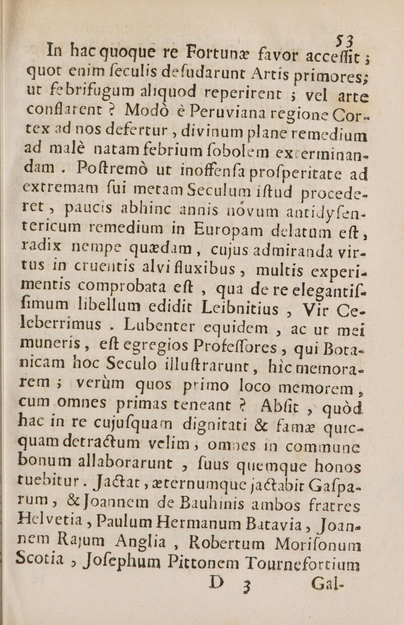 | | 23 In hac quoque re Fortunz favor acceffit ; quot enim feculis defudarunt Artis primores; ut febrifugum aliquod reperirent ; vel arte conflarent ? Modó e Peruviana regione Cor. tex ad nos defertur , divinum plane remedium ad malé natam febrium fobolem exceriminan- dam . Poftremó ut inoffenfa profperitate ad extremam fui metam Seculum iftud procedc- ret, paucis abhinc annis nóvum antidyfen- tericum remedium in Europam delatum eft, radix nempe quidam, cujus admiranda vir- tus 1n cruentis alvifluxibus, multis experi- mentis comprobata eft , qua de re elegantif- fimum libellum edidit Leibnitius , Vir Ce- leberrimus . Lubenter equidem , ac ut mei muneris , eft egregios Profeffores , qui Bota- nicam hoc Seculo illuftrarunt, hic metnora- rem; veriüm quos primo loco memorem , cum omnes primas teneant ? Ab(it , quód hac in re cujufquam dignitati &amp; fama quic quam detractum velim ; omoes in commune bonum allaborarunt , fuus quemque honos tuebitur. Ja&amp;at , eternumque jaabir Gafpa- rum, &amp;]oannem de Bauhinis ambos fratres Helvetia , Paulum Hermanum Batavia , Joan. nem Rajum Anglia , Robertum Morifonum 5cotia ; Jofephum Pittonem Tournefortium