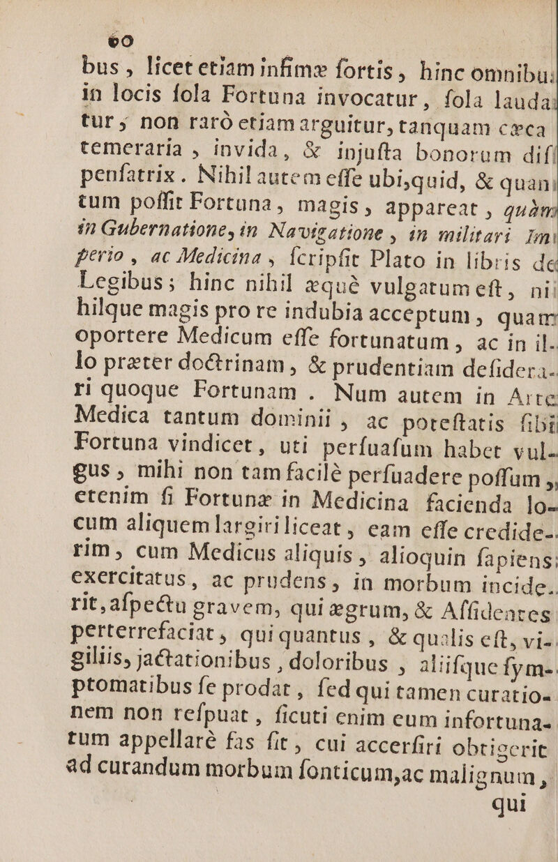 bus , licet etiam infim» fortis, hinc omnibu: in locis fola Fortuna invocatur, fola lauda tur; non raró etiamarguitur, tanquam ceca temeraria , invida, &amp; injufta bonorum dif! penfatriz. Nihil autem effe ubi,quid, &amp; quan! tum poffit Fortuna, magis, appareat , quà in Gubernatione, in Navigatione , in militari Imi ferio , ac Medicina , Ícripfit Plato in libris de Legibus; hinc nihil qué vulgatumeft, nii hilque magis pro re indubia acceptum; quam oportere Medicum effe fortunatum , ac in il. lo preter doctrinam, &amp; prudentiam defidera- ri quoque Fortunam . Num autem in Arte Medica tantum dominii ,. ac poreftatis fibi Fortuna vindicet, uti perfuafum habet vul. gus , mihi non tam facilé perfuadere poffum ,, etenim fi Fortunz in Medicina facienda lo- cum aliquem largiriliceat, eam efle credide-. rim, cum Medicus aliquis , alioquin fapiens; exercitatus, ac prudens, in morbum incide. rit, afpecu gravem, qui egrum, &amp; Affideates: perterrefaciat , qui quantus , &amp; qualis eft, vi-. giliis, ja&amp;ationibus , doloribus , aliifque fym- ptomatibus fe prodat, fed qui tamen curatio- nem non refpuat, ficuti enim cum infortuna- tum appellare fas fit, cui accerfirí obtiserit ad curandum morbum fonticum,ac malignum, qui