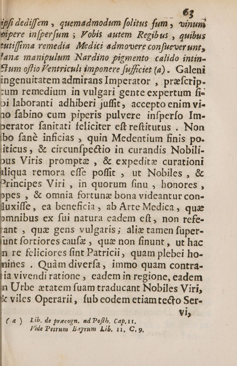 ipfi dediffem ,, quemadmodum folitus fum , inum. vipere in[per[um 5. Vobis autem. Regibus , quibus tutiffma remedia. Medici admovere con uevverunt, 'ans manipulum Nardino pigmento calido intin- Ium offío Fentriculi $mponere fufficiet (a) . Galeni ingenuitatem admirans Imperator , przícrip. um remedium in vulgari gente expertum fi- oi laboranti adhiberi juffit, accepto enim vi- 10 fabino cum piperis pulvere infperío Im- erator fanitati feliciter eft reftitutus . Non bo fané inficias , quin Medentium finis po. iticus, &amp; circunfpe&amp;tio in curandis Nobili- ous Viris prompt2 , &amp; expedite curationi liqua remora effe poffit , ut Nobiles , &amp; ?nncipes Viri , in quorum finu , honores , »pes , &amp; omnia fortunz bona videantur con- luxiffe, ea beneficia, ab Arte Medica, qua »mnibus ex fui natura eadem c(t, non refe- ant , qui gens vulgaris; aliz tamen füper- unt fortiores caufz , quz non finunt, ut hac n re fcliciores fint Patricii, quam plebei ho- ines . Quàm diverfa, immo quam contra- ia vivendiratione ; eademin regione, eadem in Utbe xtatem fuam traducant Nobiles Viri, x viles Operarii, fub codem etiamtedto Ser- vi (4) Lib. de precogn. ad Pofib, Cap. 1t. Fide Peirum. Dayrum. Lib, 11, C, 9,