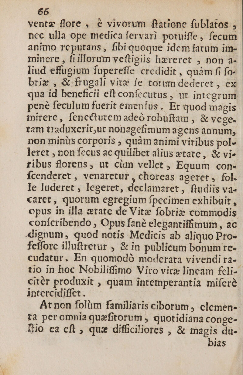 ventz flore , € vivorum flatione fublatos , nec ulla ope medica fervari potuiffe , fecum animo reputans, fibiquoque idem fatum im- minere , 11 illorum veftigiis hzreret , non a- liud effugium fupereffe credidit , quàm fi fo- bri» , &amp; frugali vit» fe totumdederct , ex pené feculum fuerit einenfus. Et quod magis mirere, fenecutemadeórobuftam , &amp; vege. tam traduxerit,ut nonagefimum agens annum, non minirs corporis ; quàm animi viribus pol- leret , non fecus ac quilibet alius xtate, &amp; vi^ tibus florens, ut ciim vellet , Equum con- fcenderet , venaretur , choreas ageret, fol. le luderet , legeret, declamaret, ftudiis va- caret, quorum egregium fpecimen exhibuit , opus in illa etate de Viti fobri» commodis conícribendo , Opus fané elegantiffimum , ac 4lignum , quod notis Medicis ab aliquo Pro- feffore illuftretur , &amp; in publicum bonumre- cudatur. En quomodó moderata vivendi ra- citér produxit , quam intemperantia miferé intercidiffet . At non folii familiaris ciborum , elemen- ta peromnia quzfitorum , quotidiana conge- Tio ea eft ; quz difficiliores , &amp; magis du- bias