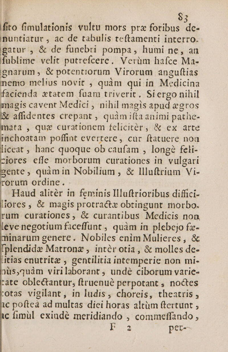 INE ^ / I EY | | | $3 fito fimulationis vultu mors prz foribus de- inuntiatur , ac de tabulis teftamenti interro. gatur , &amp; de funebri pompa, humi ne, an fublime velit putrefcere. Verüm hafce Ma- gnarum, &amp; potentiorum Virorum anguftias nemo melius novit , quàm qui in Medicina facienda xtatem fuam triverit. Siergo nihil agis cavent Medici , nihil magis apud gros affidentes crepant , quàm ifta animi pathe- ata , quz curationem felicitér, &amp; ex arte inchoatam poffint evertere, cur ftatuere noa liceat , hanc quoque ob caufam , longe feli- -cjores effe morborum curationes in vulgari sente, quàmin Nobilium , &amp; Illuftrium Vi- rorum ordine. . Haud alitér in feminis Illuftrioribus diffici- liores, &amp; magis protractx obtingunt morbo. rum curationes , &amp; curantibus Medicis non, evenegotium faceffunt ; quàm in plebejo fz- minarum genere. Nobiles enim Mulieres, &amp; [plendide Matronz , intér otia, &amp; molles de- 4tias enutritz , genctilitia intemperie non mi- 2üs,1uàm virilaborant , undé ciborum varie- :ate oblectantur; ftruenué perpotant , noctes :otas vigilant, in ludis, choreis, theatris , 1c pofteà ad multas diei horas altüm (tertunt , ic fimül exiudé meridiando , commeffando , NE. s rior