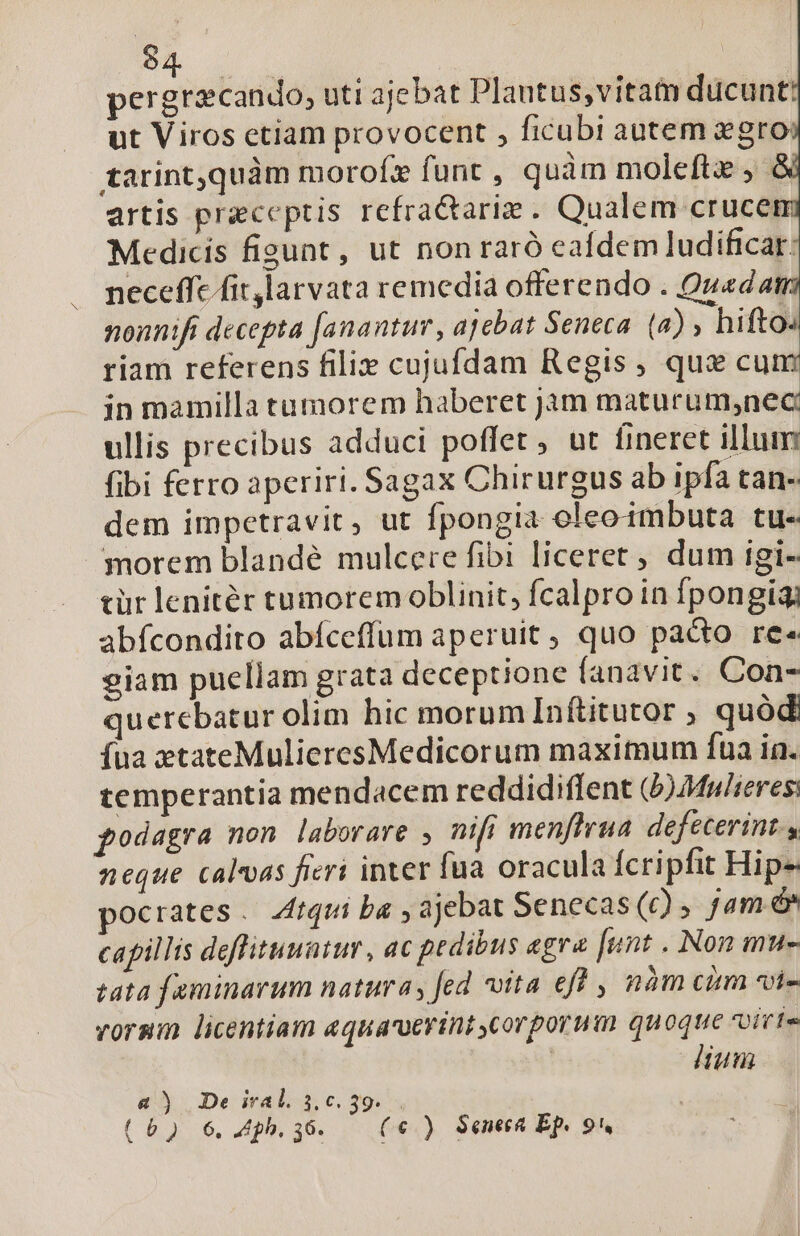 pergricando, uti ajebat Plantus,vita ducunt: ut Viros etiam provocent , ficubi autem gro tarintquàm moroíz funt , quàm moleftz , artis preceptis refracariz . Qualem crucem Medicis figunt , ut non raró eafdem ludificar: neceffe fit larvata remedia offerendo . Quada nonnifi decepta fanantuv, ajebat Seneca. (a) ; hifto. riam referens filie cujufdam Regis, qux cu in mamilla tumorem haberet jam maturum,nec: ullis precibus adduci poffet , ut fineret illum fibi ferro aperiri. Sagax Chirurgus ab ipfa tan- dem impetravit, ut fpongia oleoimbuta tu. morem blandé mulcere fibi liceret , dum igi- tür lenitér tumorem oblinit, fcalpro in fpongigi abfcondito abíceffum aperuit , quo pacto re« giam puellam grata deceptione fanavit. Con- querebatur olim hic morum Inftitutor ; quód íua ztateMulieresMedicorum maximum fua ia. temperantia mendacem reddidiflent (b)Mw/reres: podagra non laborare , nifi menffrua defecerint, neque calvvas fieri inter fua oracula fcripfit Hips ocrates. 4ítqui ba , ajebat Senecas (c) jam &amp;* capillis deffituuatur , ac pedibus aegra funt . Non mu- tata faminarum natura, fed vita eff , nàm cum «i- voram licentiam aquaruerint corporum quoque voivte | lium Li a) De iral. 3.0.39... (6) 6, Apbh., 36. (€) Seneca Ep. 9,