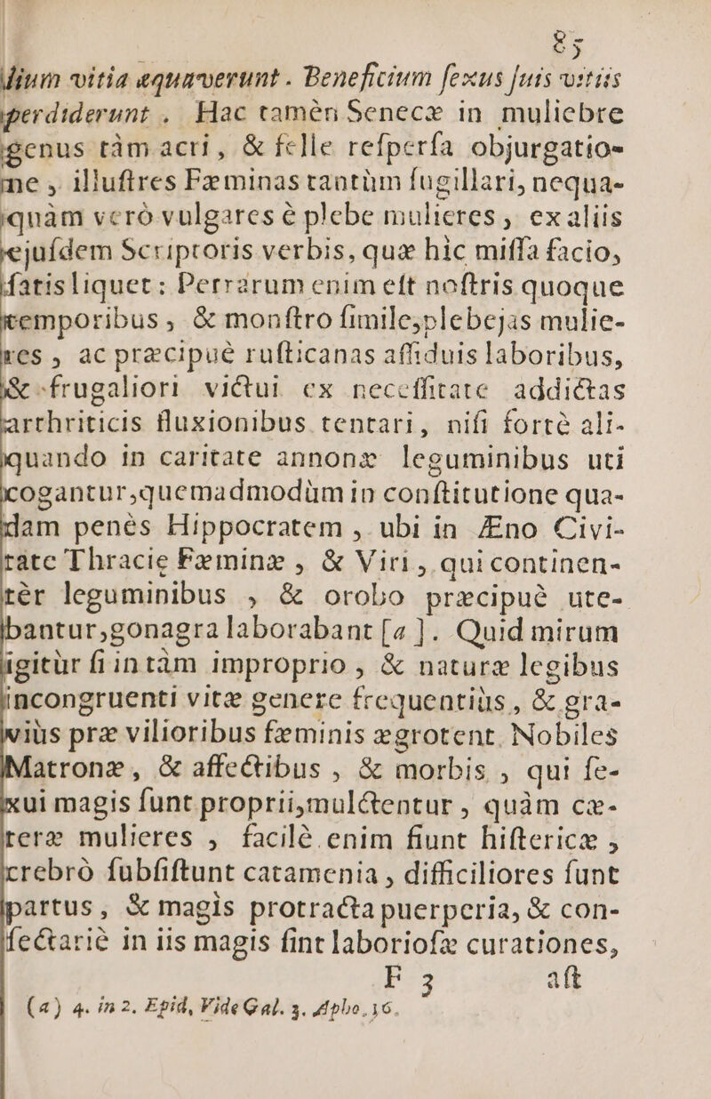 tj ium vitia «quaerunt . Beneficium fexus [uis vitis perdiderunt ,. Hac tamen Senec» in. muliebre gcnus tàm acri , &amp; fclle refperfa objurgatio- me , illufires Pzminas tantüm fugillari, nequa- quàm vcró vulgares é plebe mulieres ;. ex aliis jufdem Scriptoris verbis, qua hic miffa facio, fatisliquet: Perrarum enim ett noftris quoque emporibus, &amp; monftro fimile;plebejas mulie- res , ac precipue rufticanas affiduis laboribus, &amp;-frugaliori victui. ex neceffitate. addictas rrhriticis luxionibus tentari, nifi forte ali- uando in caritate annone leguminibus uti ogantur,quemadmodüm in conftitutione qua- dam penés Hippocratem , ubi in. Zno Civi- rate Thracie Feminz , &amp; Viri , quicontinen- tér leguminibus , &amp; orobo przcipué ute- antur,;gonagra laborabant [a ]. Quid mirum igitür fiintàm improprio , &amp; naturz legibus incongruenti vitz genere frequeatiüs , &amp; gra- ius prz vilioribus feminis zgrotent. Nobiles atrong, &amp;G affectibus , &amp; morbis , qui fe- ui magis funt propriimul&amp;entur , quàm cz- rere mulieres ,. facilé enim fiunt hiftericae , crebro fubfiftunt catamenia , difficiliores funt artus, &amp; magis protracta puerperia, &amp; con- fe&amp;arié in iis magis fint laboriofz curationes, P aft