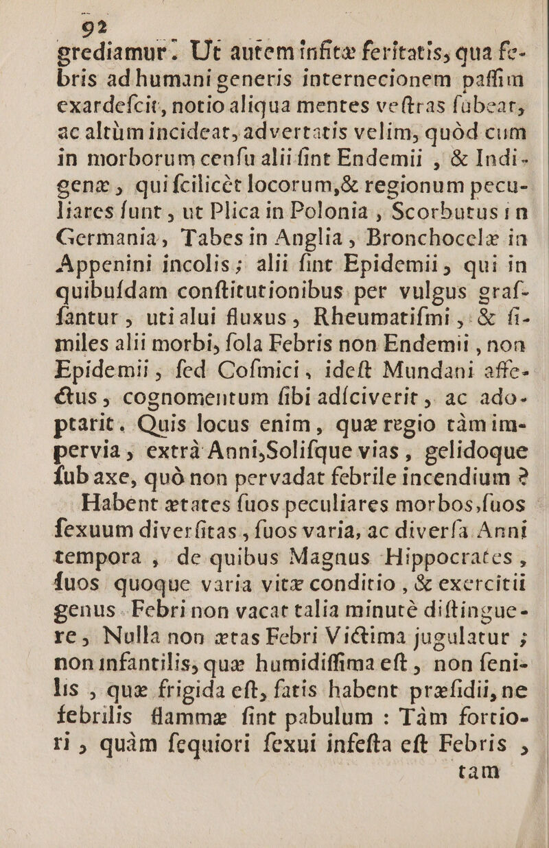 grediamur. Ut autem infit feritatis, qua fc- bris ad humani generis internecionem paffim exardefcit, notio aliqua mentes veftras fübear, ac altüm incideat, advertatis velim, quód cum in morborum cenfu alii fint Endemii , &amp; Indi- gens , quifcilicét locorum,&amp; regionum pecu- liares funt , ut Plica in Polonia , Scorbutusin Germania, Tabes in Anglia , Bronchoccela ia Appenini incolis; alii fint Epidemii ; qui in quibufdam conftitutionibus per vulgus graf- fantur , utialui fluzsus, Rheumatifmi ,: &amp; fi- miles alii morbi, fola Febris non Endemii , non Epidemii ; fed Cofmici, ideft Mundani affe- étus , cognomentum fibi adíciverit ,, ac ado- ptarit. Quis locus enim, que regio ctàmim- pervia, extrà AoniSolifque vias, gelidoque Íub axe, quà non pervadat febrile incendium ? Habent ztates fuos peculiares morbos;fuos - Íexuum diverf(itas , fuos varia, ac diverfa Anni tempora , de quibus Magnus Hippocrates , fuos quoque varia vitz conditio , &amp; exercitii genus . Febri non vacat talia minuté diftingue- re, Nulla non ztas Febri Victima jugulatur ; non infantilis, que humidiffima eft ,, non feni- lis , qug frigida eft, fatis habent prafidii, ne febriliis flammz fint pabulum : Tàm fortio- rl, quàm fequiori fexui infefta eft Febris ; tam