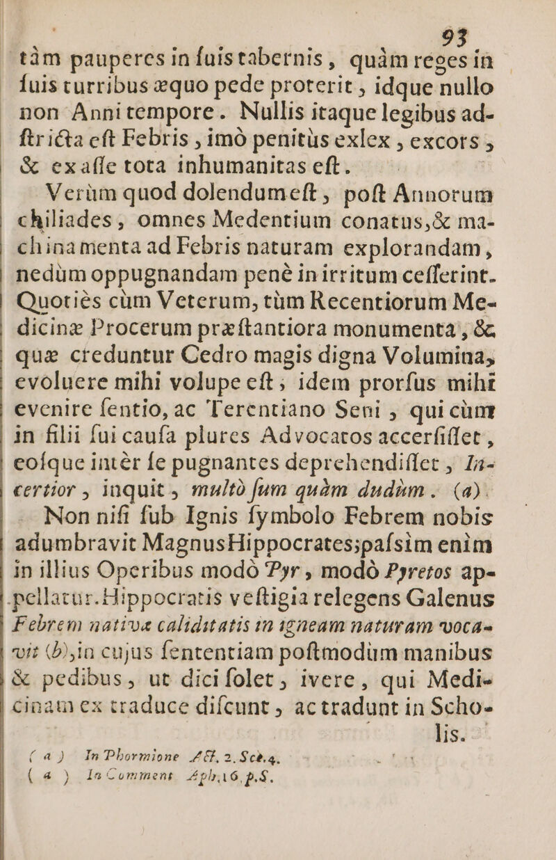 í 9235 Íuis curribus zquo pede proterit , idque nullo non Annitempore. Nullis itaque legibus ad- ftr icta eft Febris , imó penitüs exlex , excors , &amp; exafle tota inhumanitas eft. | Verüm quod dolendumeft , poft Annorum chiliades, omnes Medentium conatus,&amp; ma- chinamenta ad Febris naturam explorandam, nedum oppugnandam pené inirritum cefferint. Quotiés cüm Veterum, tüm Recentiorum Me- dicing Procerum pra ftantiora monumenta , &amp; qua creduntur Cedro magis digna Volumina, evoluere mihi volupe eft; idem prorfus mihz evenire fentio, ac Terentiano Seni , qui cüm in filii fui caufa plures Advocatos accerfi(fet , eoíque intér fe pugnantes deprehendiffet , Za- certior , inquit multó [um quàm dudim .. (a). Non nifi fub Ignis fymbolo Febrem nobis adumbravit MagnusHippocrates;pafsim enim in illius Operibus modó ?yr , modó P»rretos ap- pellatur. Hippocratis veftigia relegens Galenus Febrem nativa caliditatis in igneam naturam vvoca- vit (bia cujus fententiam poftmodum manibus &amp; pedibus, ut dicifolet, ivere, qui Medi- cinam ex traduce difcunt ; ac tradunt in Scho- | lis. (a) In Pbormione Z6f, 2.Scb.a. a 4 ( «4 ) 1^ Comment Atl, p. S.