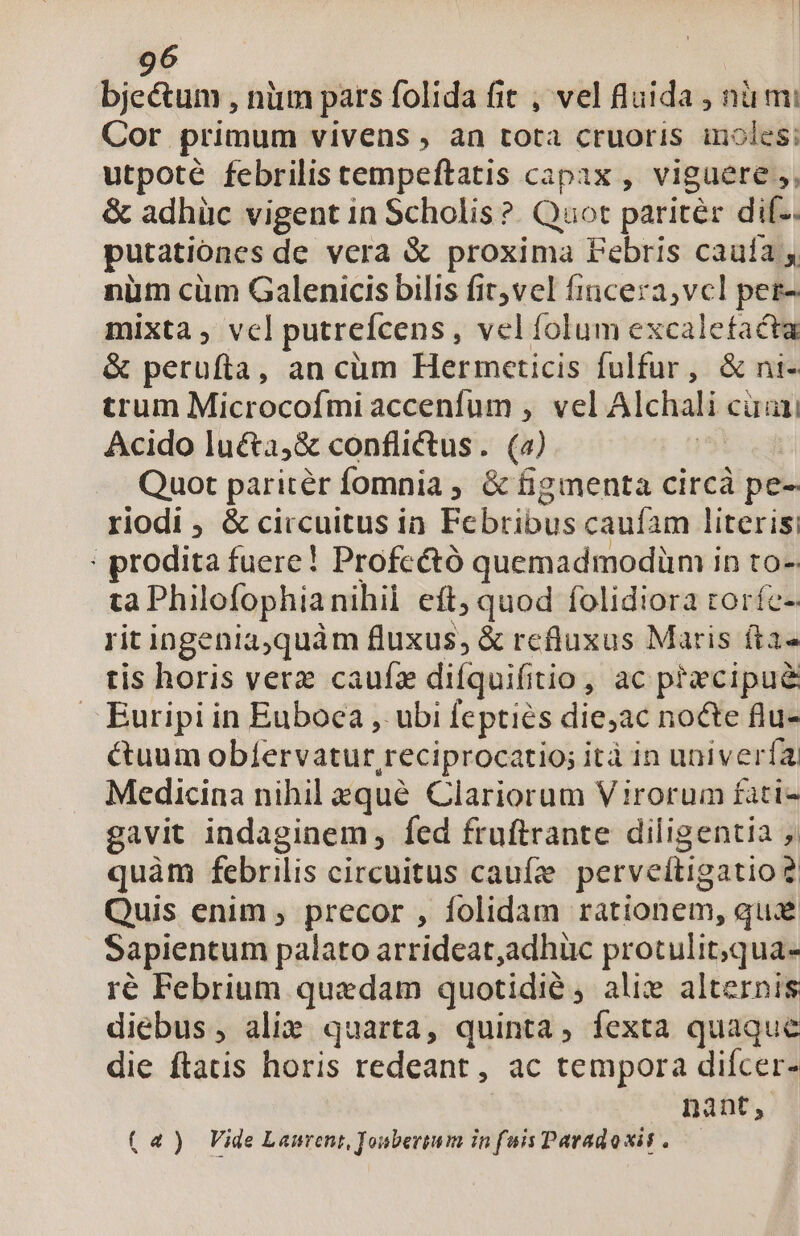 bjectum , nim pars folida fit , vel fluida , nü mi Cor primum vivens , àn tota cruoris inoles; utpoté febrilis cempeftatis capax , viguere ,, &amp; adhüc vigent in Scholis ?. Quot paritér dil.. putationes de vera &amp; proxima Pebris cauía y nüm cüm Galenicis bilis fit,vel fincera,vcl perz- mixta, vcl putrefcens, vel folum excalefacta &amp; perufta, an cüm Hermceticis fulfur, &amp; ni- trum Microcofmi accenfum , vel Alchali cua; Acido lu&amp;a,&amp; conflictus. (2) Quot paritér fomnia ; &amp; figmenta circà pe- riodi , &amp; circuitus ia. Febribus caufam literis: : prodita fuere! Profcctó quemadmodünm in to- ta Philofophianihil eft; quod folidiora toríe-: rit ingeniaquàm fluxus, &amp; refluxus Maris fta» tis horis verz caufa difquifitio, ac precipue . Euripi in Euboea , ubi feptiés die,ac nocte flu- cuum obíervatur reciprocatio; ità in univería Medicina nihil zqué Clariorum Virorum fati- gavit indaginem , fed fruftrante diligentia ,. quàm febrilis circuitus caufe perveltigatio? Quis enim , precor , folidam rationem, qux Sapientum palato arrideat,adhüc protulit;qua- ré Febrium quedam quotidie, alie alternis diebus, alie quarta, quinta, fexta quaque die ftatis horis redeant, ac tempora difcer- nant, (a4) Vide Laurent, Jonberium in fais Paradosis .