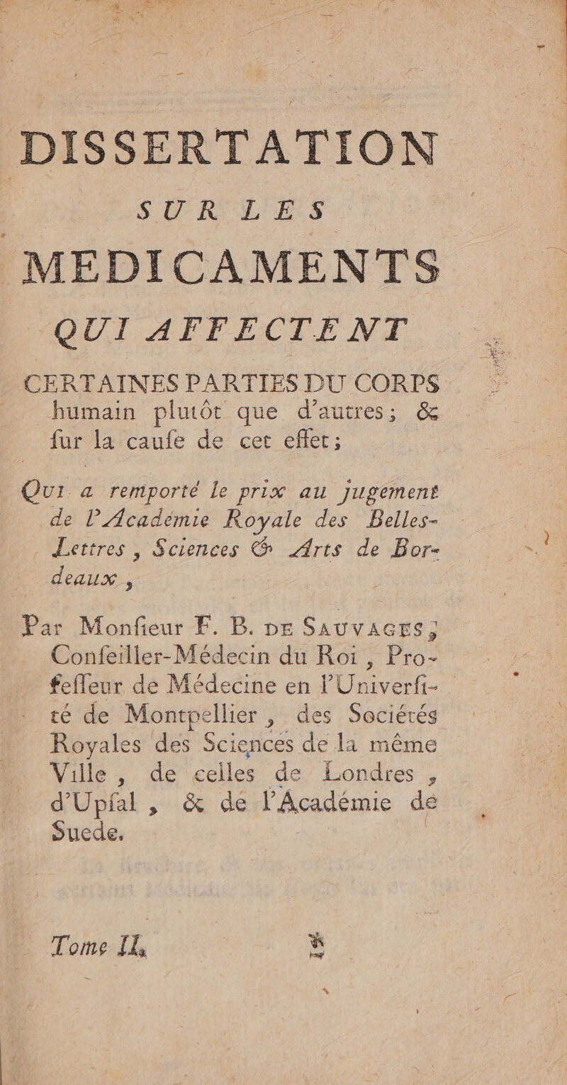 T'AIVI Chi LOPRTEUREET ir ge 7 DISSERTATION SUR L'E S MÉDICAMENTS QUI AFFECTENT CERTAINES PARTIES DU CORPS humain pluôt que d’autres; &amp; fur la caufe de cet eflet; Qui à remporté Le prix au jugement de lAcadèmie Royale des Belles- Lettres , Sciences &amp; Arts de Bor- deaux, Par Monfieur FE. B. DE SAUVAGES,; Confeiller-Médecin du Roi , Pro- fefleur de Médecine en l'Univerfi- té de cas ellier , des Sociétés Royales des Sciences de li même Ville, de celles de Londres ) d'Upfal , &amp; de l’Académie de Suede, if he IL