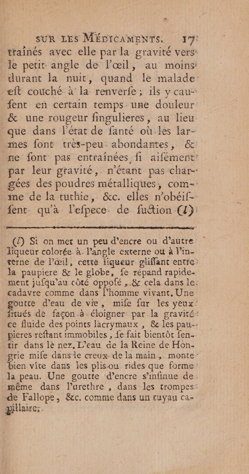 traiñnés avec elle par la gravité vers’ le petit angle de lPœil, au moins: durant la nuit, quand le malade: eft coùché à la renvérfe; ils y cau- fent en certain temps. une douleur &amp; une rougeur fingulieres, au lieu. que dans l'état de fanté où.les far- es font très-peu abondantes, &amp;: ne font pas entraînées fi aifément’ par leur gravité, n'étant pas char- gées des poudres métalliques, com-: ime de la tuthie, &amp;c. elles n’obéif- ent. qu'a lefpece. de fuétion (4): (£) Si on met un peu d'encre ou d'autre: liqueur colorée à. l’angle externe ou à lin- terne de l'œil, cette liqueur gliffant entre: la paupiere &amp; le globe, fe répand rapide. ment jufqu’au côté oppolé ,.&amp; cela dans le: cadavre comme dans l’homme vivant. Une goutte d’eau de vie, mife fur les yeux’ ftués de facon à. éloigner: par la gravité’ ce fluide des points lacrymaux , &amp; les pau. pieres reftant immobiles , fe fait bientôt fen. tir dans lé nez. L'eau de la Reine de Hon- grie mife danse creux de la main, monte: bien vite dans Îles plis-ou rides que forme la peau. Une goutte d’encre s’infinue de: même dans l’urethre , dans les trompes: de Fallope, &amp;c. comme dans un tuyau ca- plaire.