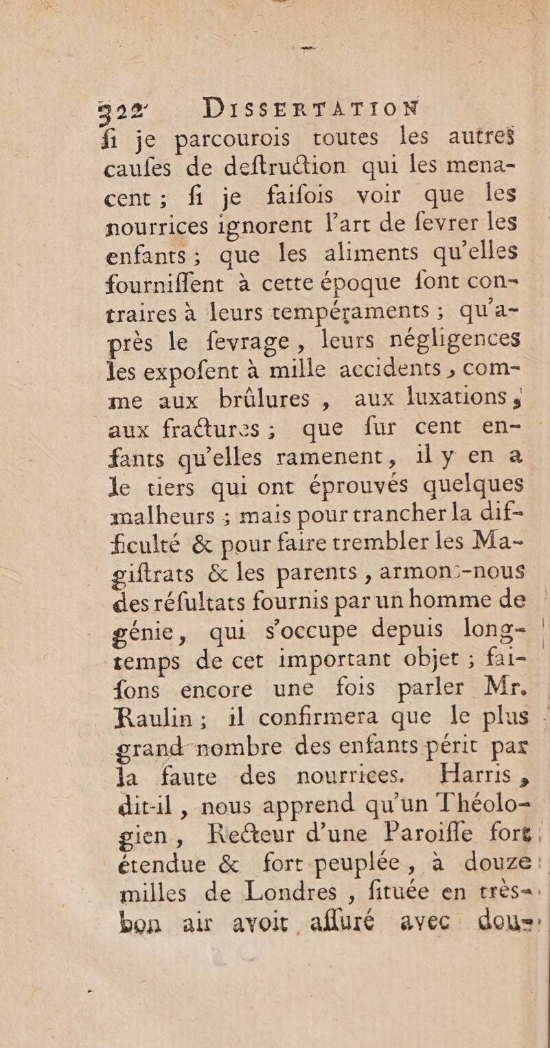 fi je parcourois routes les autres caufes de deftruction qui les mena- cent; fi je faifois voir que les nourrices ignorent l’art de fevrer les enfants; que les aliments qu’elles fournifflent à cette époque font con- traires à leurs tempéraments ; qu'a- près le fevrage, leurs négligences les expofent à mille accidents , com- me aux brûlures , aux luxations, aux fraétures; que fur cent en- fants qu’elles ramenent, ily en a le tiers qui ont éprouvées quelques malheurs ; mais pour trancher la dif- ficulté &amp; pour faire trembler les Ma- giftrats &amp; les parents , armon:-nous des réfultats fournis par un homme de génie, qui s'occupe depuis long- temps de cet important objet ; fai- fons encore une fois parler Mr. grand nombre des enfants périt par la faute des nourrices. Harris, dit-il, nous apprend qu'un Théolo- milles de Londres , fituée en très=: