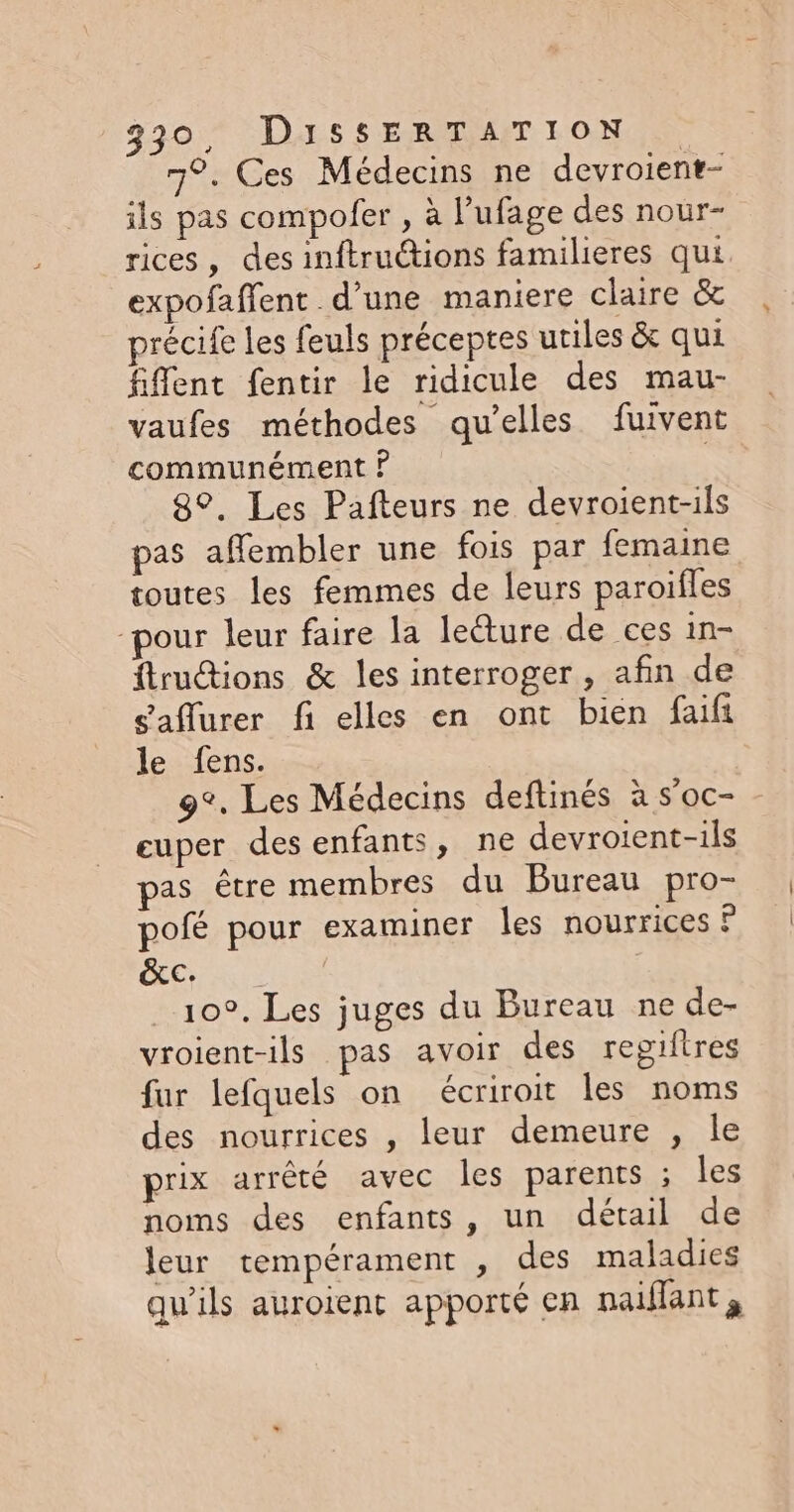 7°. Ces Médecins ne devroient- ils pas compofer , à l’ufage des nour- rices, des inftructions familieres qui expofaffent d’une maniere claire &amp; précife les feuls préceptes utiles &amp; qui fifent fentir le ridicule des mau- vaufes méthodes qu’elles fuivent communément ? | 8°. Les Pafteurs ne devroient-ils pas afembler une fois par femaine toutes les femmes de leurs paroifles pour leur faire la lecture de ces in- ftrutions &amp; les interroger, afin de eaflurer fi elles en ont bien faifi le fens. 9°. Les Médecins deftinés à s'oc- euper des enfants, ne devroient-ils as être membres du Bureau pro- pofé pour examiner les nourrices ? ŒCre 10°. Les juges du Bureau ne de- vroient-ils pas avoir des regiftres fur lefquels on écriroit les noms des nourrices , leur demeure , le prix arrêté avec les parents ; les noms des enfants, un détail de leur tempérament , des maladies qu'ils auroient apporté en naiflant,