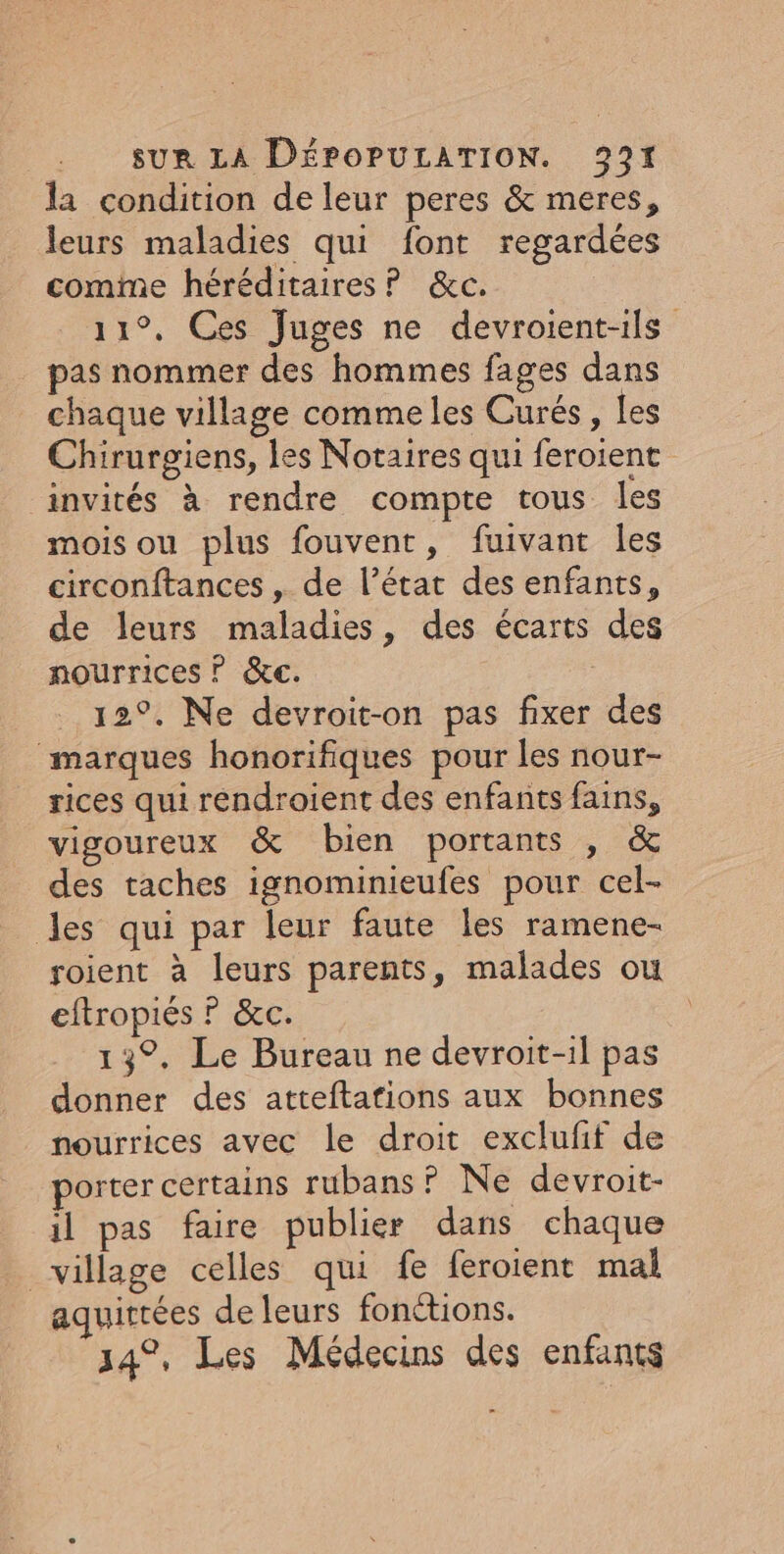 la condition de leur peres &amp; meres, leurs maladies qui font regardées comime héréditaires P &amp;c. 11°, Ces Juges ne devroient-ils _ pas nommer des hommes fages dans chaque village comme les Curés, les Chirurgiens, les Notaires qui feroient invités à rendre compte tous les mois ou plus fouvent, fuivant Îles circonftances , de l’état des enfants, de leurs maladies, des écarts des nourrices © &amp;c. 12°. Ne devroit-on pas fixer des marques honorifiques pour les nour- rices qui rendroient des enfants fains, vigoureux &amp; bien portants , &amp; des taches ignominieufes pour cel- les qui par leur faute les ramene- roient à leurs parents, malades ou eftropiés ? &amp;c. 13°. Le Bureau ne devroit-1l pas donner des atteftafions aux bonnes nourrices avec le droit excluff de porter certains rubans? Ne devroit- il pas faire publier dans chaque village celles qui fe feroient mal aquirtées de leurs fonétions. 34°, Les Médecins des enfants