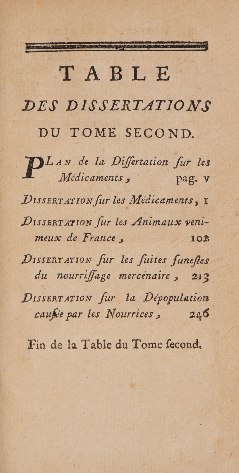 FRA LE DES DISSERTATIONS __ DU TOME SECOND. Lan de la Differtation fur Les Médicaments ; | pag. v Disserrarion fur les Médicaments, x DissERTATION fur les Animaux veni- meux de France , 102 Dissertation fur les fuites funeftes du nourriffage mercenaire ; 213 DisserTA4TION fur la Dépopulation cauke par les Nourrices , 246 Fin de la Table du Tome fecond.