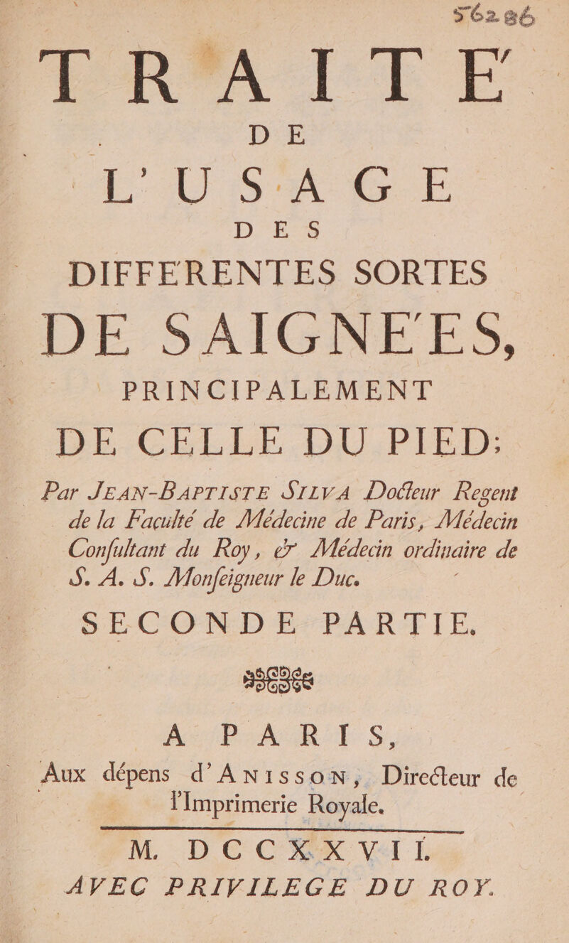 SCz 86 TRAITÉE L'USAGE D'ES DIFFERENTES SORTES DE SAIGNEES, _ PRINCIPALEMENT BE-GELLE.DU,PIED _ Par JEAN-BAPTISTE SILVA Dodfeur Regent de la Faculté de Médecine de Paris, Médecin Confultant du Roy, &amp; Médeiin ordinaire de S. À. S,. Monfeigueur le Duc. SECONDE PARTIE. | nee AP AS R TS. Aux dépens d’ANissonN, Directeur de lImprimerie Royale. PH DECMK VAL AVEC PRIVILEGE DU RO.