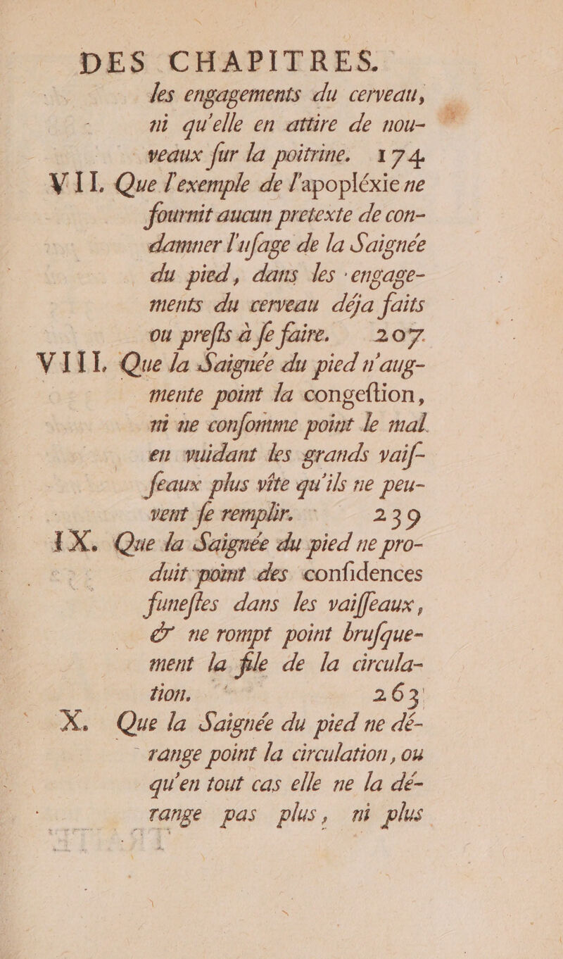 les engagements du cerveau, ni qu'elle en attire de nou- veaux fur la poitrine. 174 VIT. Que l'exemple de l'apopléxie ne fournit aucun pretexte de con- damner l'ufage de la Saignée _ du pied, dans les engage- ments du cerveau déja faits ou preffs à Je faire. 207 VIIT Que Ja Saignée du pied n'aug- | mente point la congeltion, ni ue confomme point le mal. en vuidant des grands vaif- feaux plus vite qu'ils ne peu- vent fe remplir. : 239 j X, Que la Saignée du pied ne pro- duit pot des confidences funelies dans les vaifleaux, dr ne rompt point brufque- ment la file de la circula- tion, 263 X. Que la Saignée du pied ne dé- range point la circulation, ou qu'en tout cas elle ne la dé- _Tange pas plus, ni plus