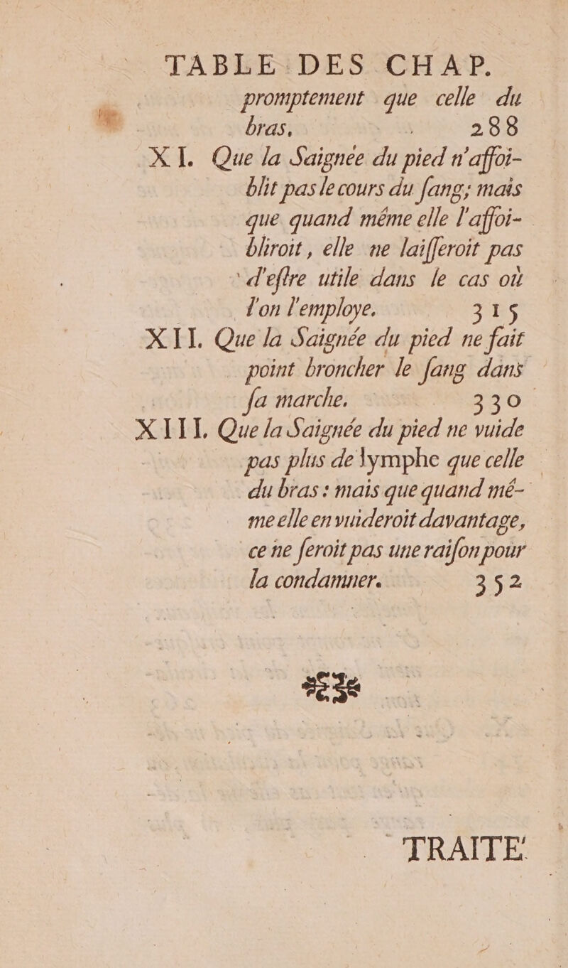TABPBENDESQCH2AP, promptement que celle du Li bras, 288 XI. Que la Saignee du pied h ‘affoi- blit pas le cours du fang, mais que quand même elle l'affoi- bhroit, elle ne laifferoit pas ‘d'effre utile dans le cas où l'on l'employe. 315 XII Que la Saignée du pied ne fair point a le Jang dans Ja marche. 330. XIII, Que la Saignée du pied ne vuide pas plus de lymphe que celle du bras : mais que quand mé- me elle en vuideroit davantage, ce ne feroit pas une raifon pour la condamner. 352 Fes TRAITE