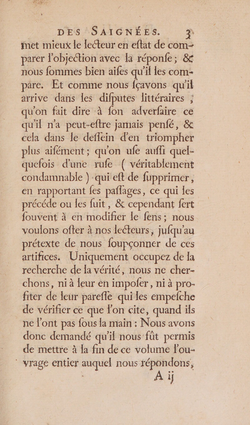 Lite ORES DES SAIGNÉES. z met mieux le lecteur en eftat de com- parer l’objeétion avec la réponfe; &amp; nous fommes bien aïfes qu’il les com- pare. Et comme nous fçavons qu'il arrive dans les difputes littéraires ; qu'on fait dire à fon adverfaire ce qu'il n’a peut-eftre jamais penfé, &amp; cela dans le deflein d'en triompher plus aifément; qu'on ufe aufli quel- quefois d'une rufe ( véritablement condamnable ) qui eft de fupprimer, en rapportant fes paflages, ce qui les précéde ou les fuit, &amp; cependant fert fouvent à en modifier le fens: nous voulons ofter à nos lecteurs, jufqu’au prétexte de nous foupçonner de ces artifices. Uniquement occupez de la recherche de la vérité, nous ne cher- _chons, ni à leur en impofer, ni à pro- fiter de leur parefle qui les empefche de vérifier ce que Fon cite, quand üls ne l'ont pas {ous la main : Nous avons donc demandé qu'il nous füt permis de mettre à la fin de ce volume l’ou- | vrage entier auquel nous répondons, À i}