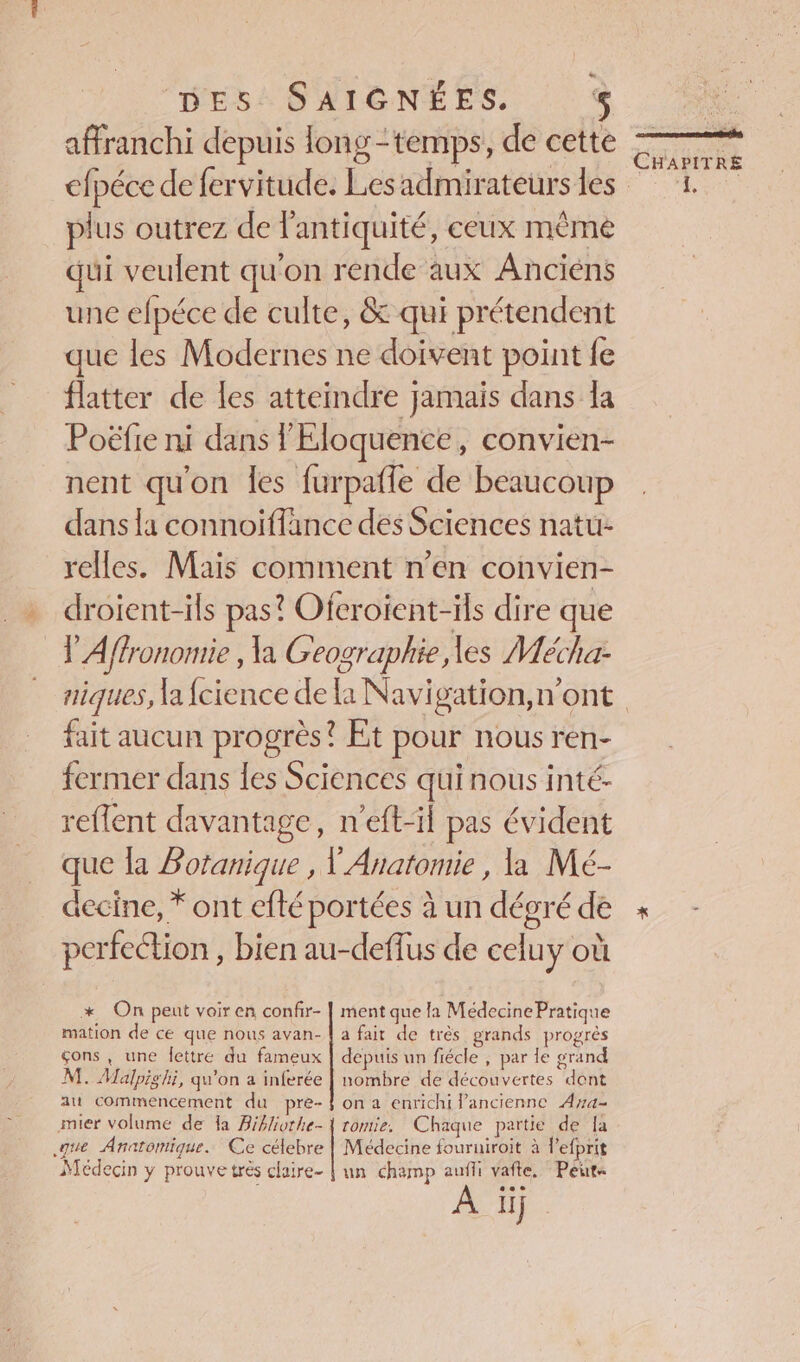 affranchi depuis long-temps, de cette plus outrez de l'antiquité, ceux même qui veulent qu'on rende aux Anciéns une efpéce de culte, &amp; qui prétendent que les Modernes ne doivent point fe flatter de les atteindre jamais dans la Poëfie ni dans l'Éloquence, convien- nent qu'on les furpafle de beaucoup dans la connoiffance des Sciences natu- relles. Mais comment n’en convien- droient-ils pas? Ofcroient-ils dire que V'Affronomie , la Geographie les Mécha- fait aucun progrès? Et pour nous ren- fermer dans {es Sciences quinous inté- reflent davantage, n'eft-il pas évident que la Botanique , V' Anatomie , la Mé- decine, * ont efté portées à un dégré de perfeétion , bien au-deffus de celuy où * On peut voir en confir- | ment que la Médecine Pratique mation de ce que nous avan- | a fait de très grands progrès çons, une Îettre du fameux | depuis un fiécle , par le grand M. Malpighi, qu'on a inferée | nombre de découvertes dont au commencement du pre- f on a enrichi l’ancienne Aya- mier volume de a Bibliothe- | romie. Chaque partie de {a que Anatomique. Ce célebre | Médecine fouruiroit à l'efprit Médecin y prouve trés claire- | un champ auffi vafte. Peur € L] L] RUE . | à CHAPITRE À